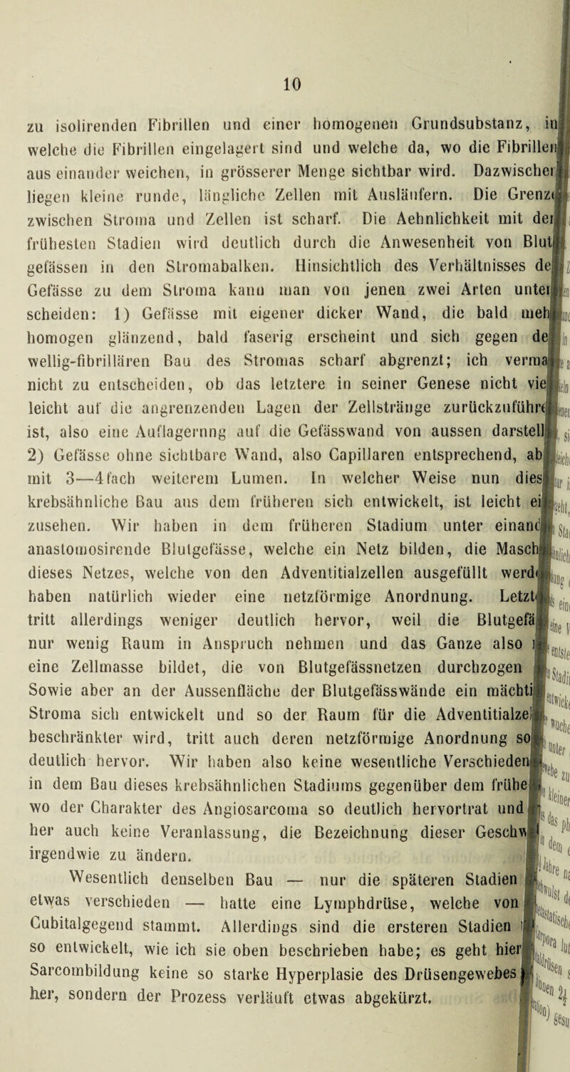 zu isolirenden Fibrillen und einer homogenen Grundsubstanz, inj welche die Fibrillen eingelagert sind und welche da, wo die Fibrillen! aus einander weichen, in grösserer Menge sichtbar wird. Dazwischen lieg en kleine runde, längliche Zellen mit Ausläufern. Die Grenz«; zwischen Stroma und Zellen ist scharf. Die Aehnlichkeit mit deij frühesten Stadien wird deutlich durch die Anwesenheit von BlutjU gelassen in den Slromabalken. Hinsichtlich des Verhältnisses dejf Gefässe zu dem Stroma kann man von jenen zwei Arten unteijp scheiden: 1) Gefiisse mit eigener dicker Wand, die bald mehl homogen glänzend, bald faserig erscheint und sich gegen de wellig-fibrillären Bau des Stromas scharf abgrenzt; ich vermag nicht zu entscheiden, ob das letztere in seiner Genese nicht vie leicht auf die angrenzenden Lagen der Zellstränge zurückzuführt ist, also eine Auflagerung auf die Gefässwand von aussen darstell 2) Gefässe ohne sichtbare Wand, also Capillaren entsprechend, ab mit 3—4 fach weiterem Lumen. In welcher Weise nun dies! krebsähnliche Bau aus dem früheren sich entwickelt, ist leicht ei9Lej,| Zusehen. Wir haben in dem früheren Stadium unter einandB^ anastomosirende Blutgefässe, welche ein Netz bilden, die Masel dieses Netzes, welche von den Adventitialzellen ausgefüllt werdd ■ ö 1 haben natürlich wieder eine netzförmige Anordnung. Letzt4 tritt allerdings weniger deutlich hervor, weil die Blutgefäß nur wenig Raum in Anspruch nehmen und das Ganze also eine Zellmasse bildet, die von Blutgefässnetzen durchzogen j; v Sowie aber an der Aussenfläche der Blutgefässwände ein mäcbti Stroma sich entwickelt und so der Raum für die Adventitialze! beschränkter wird, tritt auch deren netzförmige Anordnung so deutlich hervor. Wir haben also keine wesentliche Verschieden in dem Bau dieses krebsähnlichen Stadiums gegenüber dem frühe wo der Charakter des Angiosarcoma so deutlich hervortrat und her auch keine Veranlassung, die Bezeichnung dieser Geschv* irgendwie zu ändern. Wesentlich denselben Bau — nur die späteren Stadien etwas verschieden — hatte eine Lymphdrüse, welche von Cubitalgegend stammt. Allerdings sind die ersteren Stadien so entwickelt, wie ich sie oben beschrieben habe; es geht hier Sarcombildung keine so starke Hyperplasie des Drüsengewebes Rer, sondern der Prozess verläuft etwas abgekürzt.