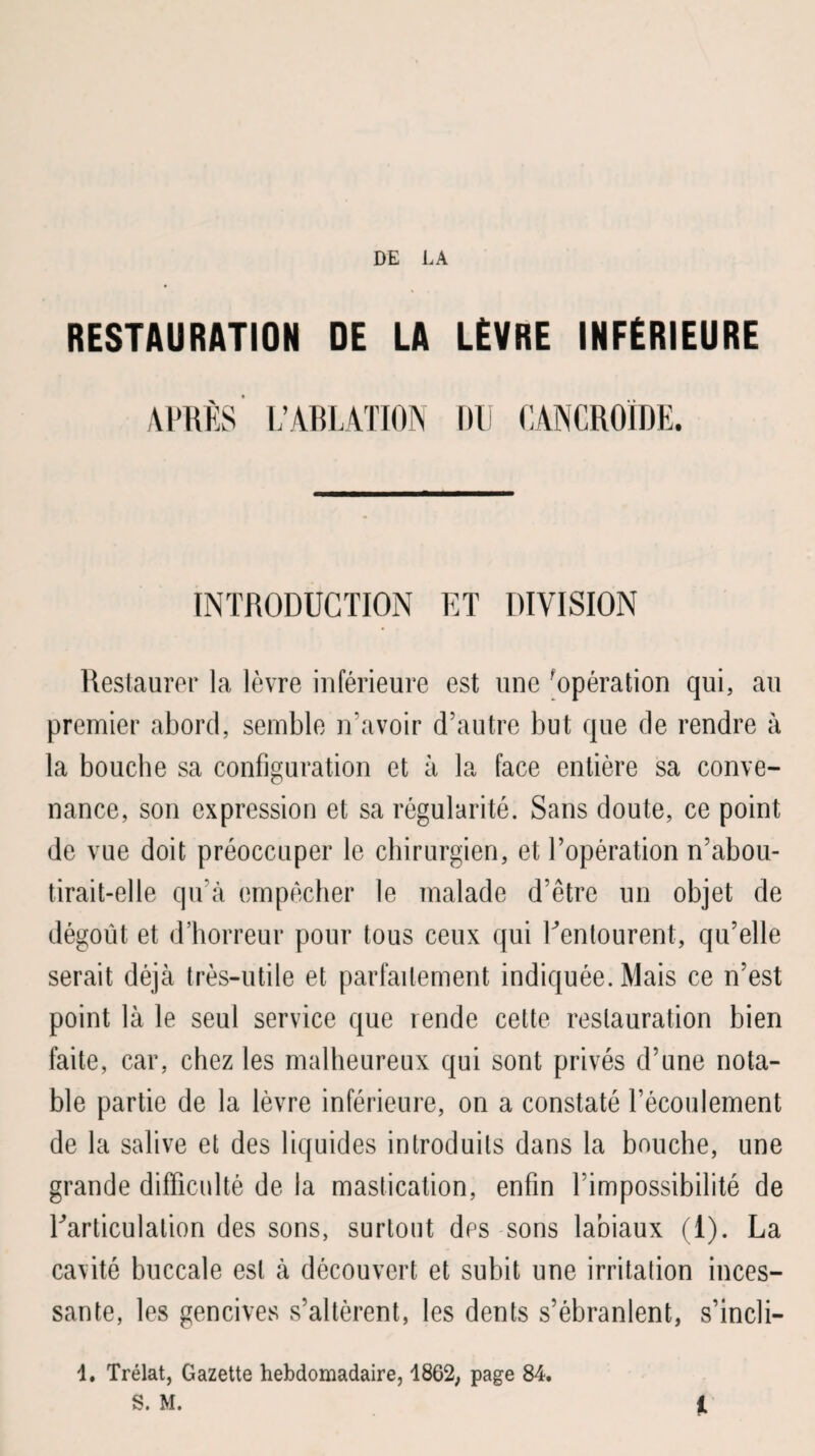 RESTAURATION DE LA LÈVRE INFÉRIEURE APRÈS L’ABLATION DU (lANCROIDE. INTRODUCTION ET DIVISION Restaurer la lèvre inférieure est une 'opération qui, au premier abord, semble n’avoir d’autre but que de rendre à la bouche sa configuration et à la face entière sa conve¬ nance, son expression et sa régularité. Sans doute, ce point de vue doit préoccuper le chirurgien, et l’opération n’abou¬ tirait-elle qu’à empêcher le malade d’être un objet de dégoût et d’horreur pour tous ceux qui ^entourent, qu’elle serait déjà très-utile et parfaitement indiquée. Mais ce n’est point là le seul service que rende cette restauration bien faite, car, chez les malheureux qui sont privés d’une nota¬ ble partie de la lèvre inférieure, on a constaté l’écoulement de la salive et des liquides introduits dans la bouche, une grande difficulté de la mastication, enfin l’impossibilité de ^articulation des sons, surtout des sons labiaux (1). La cavité buccale est à découvert et subit une irritation inces¬ sante, les gencives s’altèrent, les dents s’ébranlent, s’incli- 1. Trélat, Gazette hebdomadaire, 1862, page 84. S. M. 1