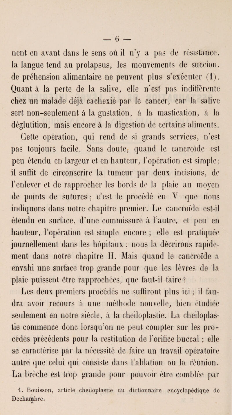 lient en avant dans le sens où il n’y a pas de résistance, la langue tend au prolapsus, les mouvements de succion, de préhension alimentaire ne peuvent plus s’exécuter (1). Quant à la perte de la salive, elle n’est pas indifférente chez un malade déjà cachexié par le cancer, car la salive sert non-seulement à la gustation, à la mastication, à la déglutition, mais encore à la digestion de certains aliments. Cette opération, qui rend de si grands services, n’est pas toujours facile. Sans doute, quand le cancroïde est peu étendu en largeur et en hauteur, l’opération est simple; il suffit de circonscrire la tumeur par deux incisions, de l’enlever et de rapprocher les bords de la plaie au moyen de points de sutures ; c’est le procédé en Y que nous indiquons dans notre chapitre premier. Le cancroïde est-il étendu en surface, d’une commissure à l’autre, et peu en hauteur, l’opération est simple encore ; elle est pratiquée journellement dans les hôpitaux ; nous la décrirons rapide¬ ment dans notre chapitre II. Mais quand le cancroïde a envahi une surface trop grande pour que les lèvres de la plaie puissent être rapprochées, que faut-il faire? Les deux premiers procédés ne suffiront plus ici ; il fau¬ dra avoir recours à une méthode nouvelle, bien étudiée seulement en notre siècle, à la cheiloplastie. La cheiloplas- tie commence donc lorsqu’on ne peut compter sur les pro¬ cédés précédents pour la restitution de l’orifice buccal ; elle se caractérise par la nécessité de faire un travail opératoire autre que celui qui consiste dans l’ablation ou la réunion. La brèche est trop grande pour pouvoir être comblée par 1. Bouisson, article cheiloplastie du dictionnaire encyclopédique de Dechambre.