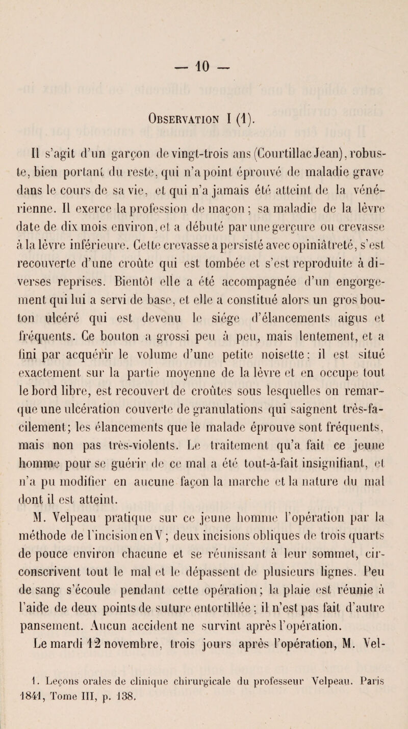 Observation I (1). Ii s’agit d’un garçon de vingt-trois ans (Courtillac Jean), robus¬ te, bien portant du reste, qui n’a point éprouvé de maladie grave dans le cours de sa vie, et qui n’a jamais été atteint de la véné¬ rienne. Il exerce la profession de maçon: sa maladie de la lèvre date de dix mois environ, et a débuté par une gerçure ou crevasse à la lèvre inférieure. Cette crevasse a persisté avec opiniâtreté, s’est recouverte d’une croûte qui est tombée et s’est reproduite à di¬ verses reprises. Bientôt elle a été accompagnée d’un engorge¬ ment qui lui a servi de base, et elle a constitué alors un gros bou¬ ton ulcéré qui est devenu le siège d’élancements aigus et fréquents. Ce bouton a grossi peu à peu, mais lentement, et a fini par acquérir le volume d’une petite noisette : il est situé exactement sur la partie moyenne de la lèvre et en occupe tout le bord libre, est recouvert de croûtes sous lesquelles on remar¬ que une ulcération couverte de granulations qui saignent très-fa¬ cilement; les élancements que le malade éprouve sont fréquents, mais non pas très-violents. Le traitement qu’a fait ce jeune homme pour se guérir de ce mal a été tout-à-fait insignifiant, et n’a pu modifier en aucune façon la marche et la nature du mal dont il est atteint. M. Velpeau pratique sur ce jeune homme l’opération par la méthode de l’incision en V ; deux incisions obliques de trois quarts de pouce environ chacune et se réunissant à leur sommet, cir¬ conscrivent tout le mal et le dépassent de plusieurs lignes. Peu de sang s’écoule pendant cette opération; la plaie est réunie à l’aide de deux points de suture entortillée ; il n’est pas fait d’autre pansement. Aucun accident ne survint après l’opération. Le mardi 12 novembre, trois jours après l’opération, M. Vel- 1. Leçons orales de clinique chirurgicale du professeur Velpeau. Paris 1841, Tome III, p. 138.