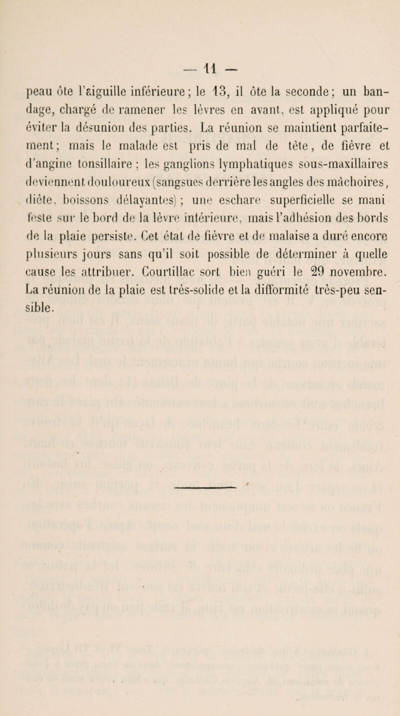 peau ôte l’aiguille inférieure; le 13, il ôte la seconde; un ban¬ dage, chargé de ramener les lèvres en avant, est appliqué pour éviter la désunion des parties. La réunion se maintient parfaite¬ ment; mais le malade est pris de mal de tète, de fièvre et d’angine tonsillaire ; les ganglions lymphatiques sous-maxillaires deviennent douloureux (sangsues derrière les angles des mâchoires, diète, boissons délayantes) ; une eschare superficielle se mani teste sur le bord de la lèvre intérieure, mais l’adhésion des bords de la plaie persiste. Cet état de fièvre et de malaise a duré encore plusieurs jours sans qu’il soit possible de déterminer à quelle cause les attribuer. Courtillac sort bien guéri le 29 novembre. La réunion de la plaie est très-solide et la difformité très-peu sen¬ sible.