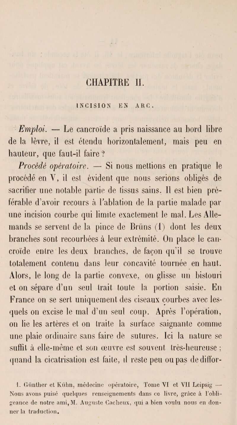INCISION EN ARC. Emploi. — Le cancroïde a pris naissance au bord libre de la lèvre, il est étendu horizontalement, mais peu en hauteur, que faut-il faire? Procédé opératoire. — Si nous mettions en pratique le procédé en V, il est évident que nous serions obligés de sacrifier une notable partie de tissus sains. 11 est bien pré¬ férable d'avoir recours à Lablation de la partie malade par une incision courbe qui limite exactement le mal. Les Alle¬ mands se servent de la pince de Brüns (1) dont les deux branches sont recourbées à leur extrémité. On place le cam croïde entre les deux branches, de façon qu il se trouve totalement contenu dans leur concavité tournée en haut. Alors, le long de la partie convexe, on glisse un bistouri et on sépare d’un seul trait toute la portion saisie. En France on se sert uniquement des ciseaux courbes avec les¬ quels on excise le mal d’un seul coup. Après l’opération, on lie les artères et on traite la surface saignante comme une plaie ordinaire sans faire de sutures. Ici la nature se suffit à elle-même et son œuvre est souvent très-heureuse ; quand la cicatrisation est faite, d reste peu ou pas dediffor- 1. Güntlier et Kühn, médecine opératoire, Tome VI et VII Leipsig —- Nous avons puisé quelques renseignements dans ce livre, grâce à l’obli¬ geance de notre ami,M. Auguste Gaclieux, qui a bien voulu nous en don¬ ner la traduction.