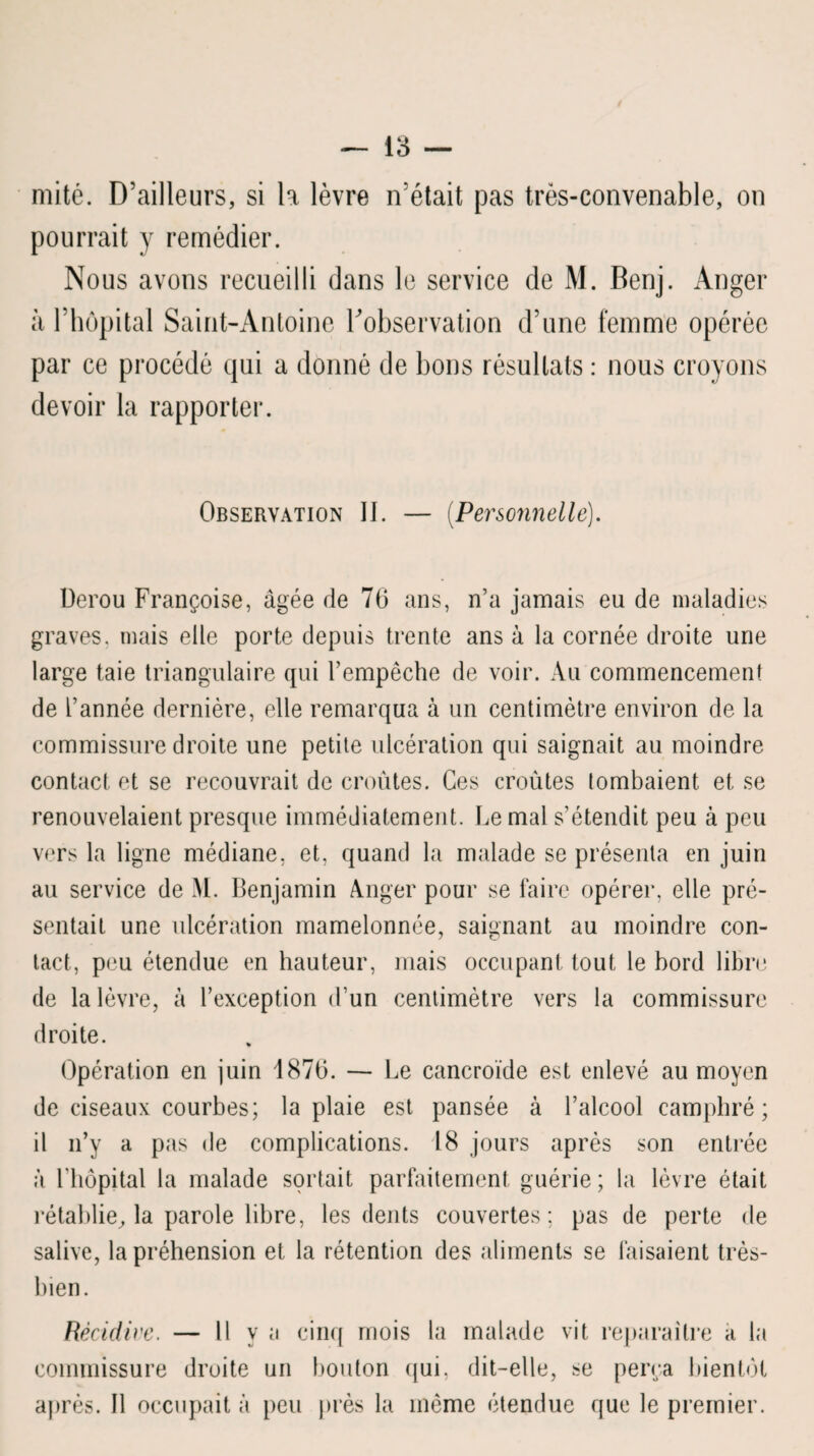 mité. D’ailleurs, si la lèvre n’était pas très-convenable, on pourrait y remédier. Nous avons recueilli dans le service de M. Benj. Anger à l’hôpital Saint-Antoine l'observation d’une femme opérée par ce procédé qui a donné de bons résultats : nous croyons devoir la rapporter. Observation II. — (Personnelle). Derou Françoise, âgée de 76 ans, n’a jamais eu de maladies graves, mais elle porte depuis trente ans à la cornée droite une large taie triangulaire qui l’empêche de voir. Au commencement de l’année dernière, elle remarqua à un centimètre environ de la commissure droite une petite ulcération qui saignait au moindre contact et se recouvrait de croûtes. Ces croûtes tombaient et se renouvelaient presque immédiatement. Le mal s’étendit peu à peu vers la ligne médiane, et, quand la malade se présenta en juin au service de M. Benjamin Anger pour se faire opérer, elle pré¬ sentait une ulcération mamelonnée, saignant au moindre con¬ tact, peu étendue en hauteur, mais occupant tout le bord libre de la lèvre, à l’exception d’un centimètre vers la commissure droite. Opération en juin 1876. — Le cancroïde est enlevé au moyen de ciseaux courbes; la plaie est pansée à l’alcool camphré; il n’y a pas de complications. 18 jours après son entrée à l’hôpital la malade sortait parfaitement guérie ; la lèvre était rétablie, la parole libre, les dents couvertes: pas de perte de salive, la préhension et la rétention des aliments se faisaient très- bien. Récidive. — Il vu cinq mois la malade vit reparaître a la commissure droite un bouton qui. dit-elle, se perça bientôt après. Il occupait à peu près la même étendue que le premier.