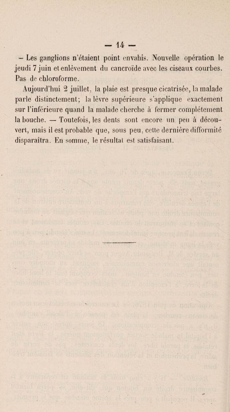 - Les ganglions n’étaient point envahis. Nouvelle opération le jeudi 7 juin et enlèvement du cancroïde avec les ciseaux courbes. Pas de chloroforme. Aujourd’hui 2 juillet, la plaie est presque cicatrisée, la malade parle distinctement; la lèvre supérieure s’applique exactement sur l’inférieure quand la malade cherche à fermer complètement la bouche. — Toutefois, les dents sont encore un peu à décou¬ vert, mais il est probable que, sous peu, cette dernière difformité disparaîtra. En somme, le résultat est satisfaisant.