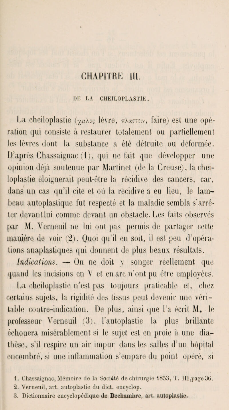 DE LA CHEILOPLASTIE. La cheiloplastie (yn\oc lèvre, ^Xaraiv, faire) est une opé¬ ration qui consiste à restaurer totalement ou partiellement les lèvres dont la substance a été détruite ou déformée. D’après Ghassaignac (1), qui ne fait que développer une opinion déjà soutenue par Martinet (de la Creuse), la chei¬ loplastie éloignerait peut-être la récidive des cancers, car, dans un cas qu’il cite et où la récidive a eu lieu, le lam¬ beau autoplastique fut respecté et la maladie sembla s'arrê¬ ter devant lui comme devant un obstacle. Les faits observés par M. Verneuil ne lui ont pas permis de partager cette manière de voir (2). Quoi qu’il en soit, il est peu d’opéra¬ tions anaplastiques qui donnent de plus beaux résultats. Indications. — On ne doit y songer réellement que quand les incisions en Y et en arc n’ont pu être employées. La cheiloplastie n’est pas toujours praticable et, chez certains sujets, la rigidité des tissus peut devenir une véri¬ table contre-indication. De plus, ainsi que l’a écrit M. le professeur Verneuil (3), Lautoplastie la plus brillante échouera misérablement si le sujet est en proie à une dia¬ thèse, s’il respire un air impur dans les salles d'un hôpital encombré, si une inflammation s’empare du point opéré, si 1. Ghassaignac, Mémoire de la Société de chirurgie 1853, T. III,page 30. 2. Verneuil, art. autoplastie du dict. encyclop. 3. Dictionnaire encyclopédique de Dechambre, art. autoplastie.