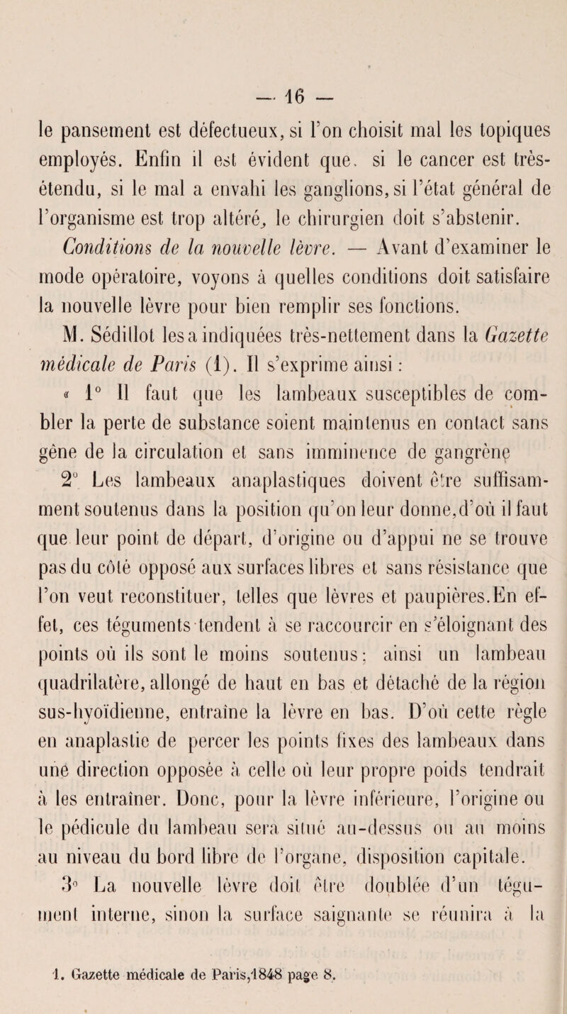 - 46 — le pansement est défectueux, si l’on choisit mal les topiques employés. Enfin il est évident que. si le cancer est très- étendu, si le mal a envahi les ganglions, si l’état général de l’organisme est trop altéré,, le chirurgien doit s’abstenir. Conditions de la nouvelle lèvre. — Avant d’examiner le mode opératoire, voyons à quelles conditions doit satisfaire la nouvelle lèvre pour bien remplir ses fonctions. M. Sédillot lésa indiquées très-nettement dans la Gazette médicale de Paris (1). Il s’exprime ainsi : « 1° Il faut que les lambeaux susceptibles de com¬ bler la perte de substance soient maintenus en contact sans gêne de la circulation et sans imminence de gangrène 2Ü Les lambeaux anaplastiques doivent être suffisam¬ ment soutenus dans la position qu'on leur donne,d’où il faut que leur point de départ, d’origine ou d’appui ne se trouve pas du côté opposé aux surfaces libres et sans résistance que l’on veut reconstituer, telles que lèvres et paupières.En ef¬ fet, ces téguments tendent à se raccourcir en s’éloignant des points où ils sont le moins soutenus; ainsi un lambeau quadrilatère, allongé de haut en bas et détaché de la région sus-hyoïdienne, entraîne la lèvre en bas. D’où cette règle en anaplastie de percer les points fixes des lambeaux dans une direction opposée à celle où leur propre poids tendrait à les entraîner. Donc, pour la lèvre inférieure, l’origine ou le pédicule du lambeau sera situé au-dessus ou au moins au niveau du bord libre de l’organe, disposition capitale. 3° La nouvelle lèvre doit être doublée d’un tégu- I C J ment interne, sinon la surface saignante se réunira à la 1. Gazette médicale de Paris,'1848 page 8,