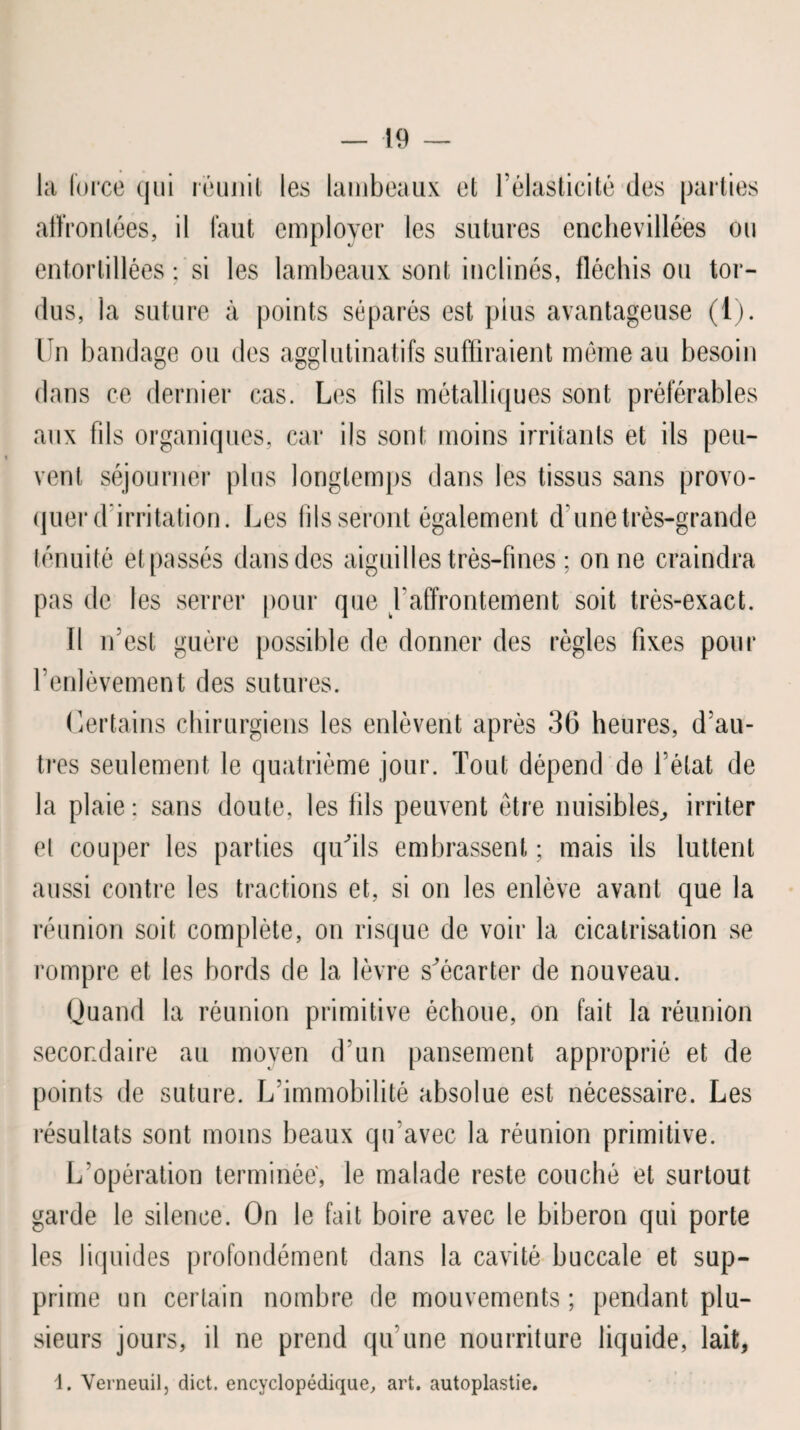 la force qui reunit les lambeaux et l’élasticité des parties affrontées, il faut employer les sutures enchevillées ou entortillées ; si les lambeaux sont inclinés, fléchis ou tor¬ dus, la suture à points séparés est plus avantageuse (1). Un bandage ou des agglutinatifs suffiraient même au besoin dans ce dernier cas. Les fils métalliques sont préférables aux fils organiques, car ils sont moins irritants et ils peu¬ vent séjourner plus longtemps dans les tissus sans provo¬ quer d'irritation. Les fils seront également d une très-grande ténuité et passés dans des aiguilles très-fines ; on ne craindra pas de les serrer pour que l’affrontement soit très-exact. Il n’est guère possible de donner des règles fixes pour l’enlèvement des sutures. Certains chirurgiens les enlèvent après 36 heures, d’au¬ tres seulement le quatrième jour. Tout dépend de l’état de la plaie: sans doute, les fils peuvent être nuisibles, irriter et couper les parties qu'ils embrassent ; mais ils luttent aussi contre les tractions et, si on les enlève avant que la réunion soit complète, on risque de voir la cicatrisation se rompre et les bords de la lèvre s'écarter de nouveau. Quand la réunion primitive échoue, on fait la réunion secondaire au moyen d’un pansement approprié et de points de suture. L’immobilité absolue est nécessaire. Les résultats sont moins beaux qu'avec la réunion primitive. L’opération terminée', le malade reste couché et surtout garde le silence. On le fait boire avec le biberon qui porte les liquides profondément dans la cavité buccale et sup¬ prime un certain nombre de mouvements; pendant plu¬ sieurs jours, il ne prend qu’une nourriture liquide, lait, 1. Verneuil, dict. encyclopédique, art. autoplastie.