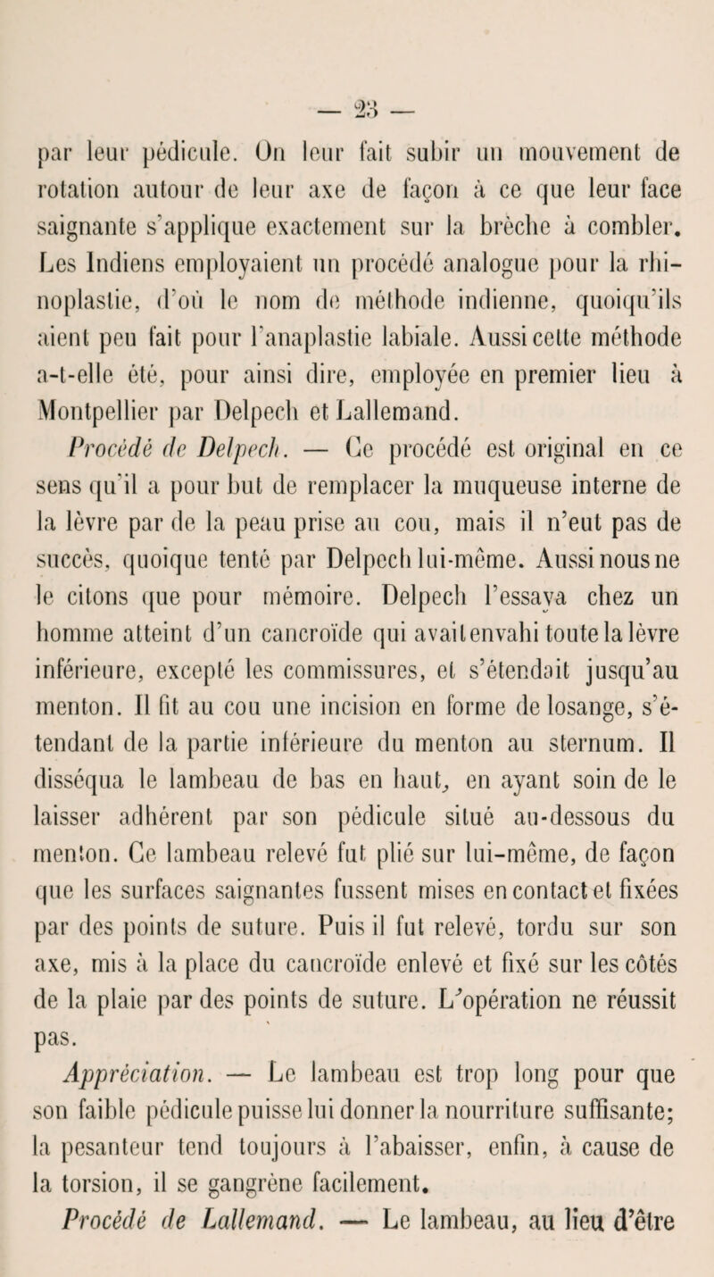 par leur pédicule. On leur fait subir un mouvement de rotation autour de leur axe de façon à ce que leur face saignante s’applique exactement sur la brèche à combler. Les Indiens employaient un procédé analogue pour la rhi— noplastie, d’où le nom de méthode indienne, quoiqu’ils aient peu fait pour Lanaplastie labiale. Aussi celte méthode a-t-elle été, pour ainsi dire, employée en premier lieu à Montpellier par Delpech et Lallemand. Procédé de Delpech. — Ce procédé est original en ce sens qu'il a pour but de remplacer la muqueuse interne de la lèvre par de la peau prise au cou, mais il n’eut pas de succès, quoique tenté par Delpech lui-même. Aussi nous ne le citons que pour mémoire. Delpech l’essaya chez un homme atteint d’un cancroïde qui avait envahi toute la lèvre inférieure, excepté les commissures, et s’étendait jusqu’au menton. Il fit au cou une incision en forme de losange, s’é¬ tendant de la partie intérieure du menton au sternum. Il disséqua le lambeau de bas en haut, en ayant soin de le laisser adhérent par son pédicule situé au-dessous du menton. Ce lambeau relevé fut plié sur lui-même, de façon que les surfaces saignantes fussent mises en contact et fixées par des points de suture. Puis il fut relevé, tordu sur son axe, mis à la place du cancroïde enlevé et fixé sur les côtés de la plaie par des points de suture. L^opération ne réussit pas. Appréciation. — Le lambeau est trop long pour que son faible pédicule puisse lui donner la nourriture suffisante; la pesanteur tend toujours à l’abaisser, enfin, à cause de la torsion, il se gangrène facilement. Procédé de Lallemand. — Le lambeau, au lieu d’être