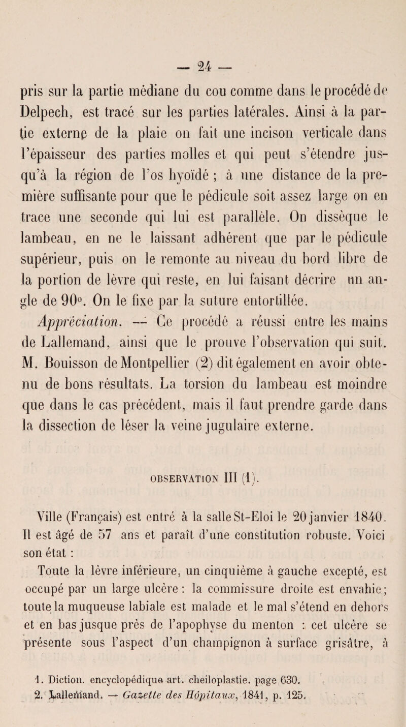 pris sur la partie médiane du cou comme dans le procédé de Delpech, est tracé sur les parties latérales. Ainsi à la par¬ tie externe de la plaie on fait une incison verticale dans l’épaisseur des parties molles et qui peut s’étendre jus¬ qu’à la région de l’os hyoïdé ; à une distance de la pre¬ mière suffisante pour que le pédicule soit assez large on en trace une seconde qui lui est parallèle. On dissèque le lambeau, en ne le laissant adhérent que par le pédicule supérieur, puis on le remonte au niveau du bord libre de la portion de lèvre qui reste, en lui faisant décrire un an¬ gle de 90°. On le fixe par la suture entortillée. Appréciation. — Ce procédé a réussi entre les mains de Lallemand, ainsi que le prouve l’observation qui suit. M. Bouisson de Montpellier (2) dit également en avoir obte¬ nu de bons résultats. La torsion du lambeau est moindre que dans le cas précédent, mais il faut prendre garde dans la dissection de léser la veine jugulaire externe. OBSERVATION III (1). Ville (Français) est entré à la salle St-Eloi le 20 janvier 1840. Il est âgé de 57 ans et paraît d’une constitution robuste. Voici son état : Toute la lèvre inférieure, un cinquième à gauche excepté, est occupé par un large ulcère : la commissure droite est envahie; toute la muqueuse labiale est malade et le mal s’étend en dehors et en bas jusque près de l’apophyse du menton : cet ulcère se « présente sous l’aspect d’un champignon à surface grisâtre, à 1. Diction, encyclopédique art. clieiloplastie. page 630. %' JUdleiWand. — Gazette des Hôpitaux, 1841, p. 125.
