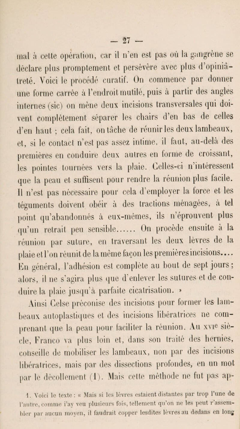 déclare plus promptement et persévère avec plus d’opini⬠treté. Voici le procédé curatif. On commence par donner une forme carrée à l’endroit mutilé, puis à partir des angles internes (sic) on mène deux incisions transversales qui doi¬ vent complètement séparer les chairs d’en bas de celles d’en haut ; cela fait, on tâche de réunir les deux lambeaux, et, si le contact n’est pas assez intime, il faut, au-delà des premières en conduire deux autres en tonne de croissant, les pointes tournées vers la plaie. Celles-ci n’intéressent que la peau et suffisent pour rendre la réunion plus tacite. Il n’est pas nécessaire pour cela d employer la force et les téguments doivent obéir à des tractions ménagées, a tel point qu’abandonnés à eux-mêmes, ils n’éprouvent plus qu’un retrait peu sensible. On procède ensuite a la réunion par suture, en traversant les deux lèvres de la plaie et l’on réunit de la même façon les premières incisions.... En général, l’adhésion est complète au bout de sept jours; alors, il ne s’agira plus que d'enlever les sutures et de con¬ duire la plaie jusqu’à parfaite cicatrisation. » Ainsi Celse préconise des incisions pour former les lam¬ beaux autoplastiques et des incisions libératrices ne com¬ prenant (pie la peau pour faciliter la réunion. Au xvie siè¬ cle, Franco va plus loin et, dans son traité des hernies, conseille de mobiliser les lambeaux, non par des incisions ibératrices, mais par des dissections profondes, en un mot )ar le décollement (1). Mais cette méthode ne fut pas ap- 1. Voici le texte : a Mais si les lèvres estaient distantes par trop l’une de l’autre,comme i’ay veu plusieurs fois,tellement qu’on ne les peut rassem¬ bler par aucun moyen, il faudrait copper lesdites lèvres au dedans en long-