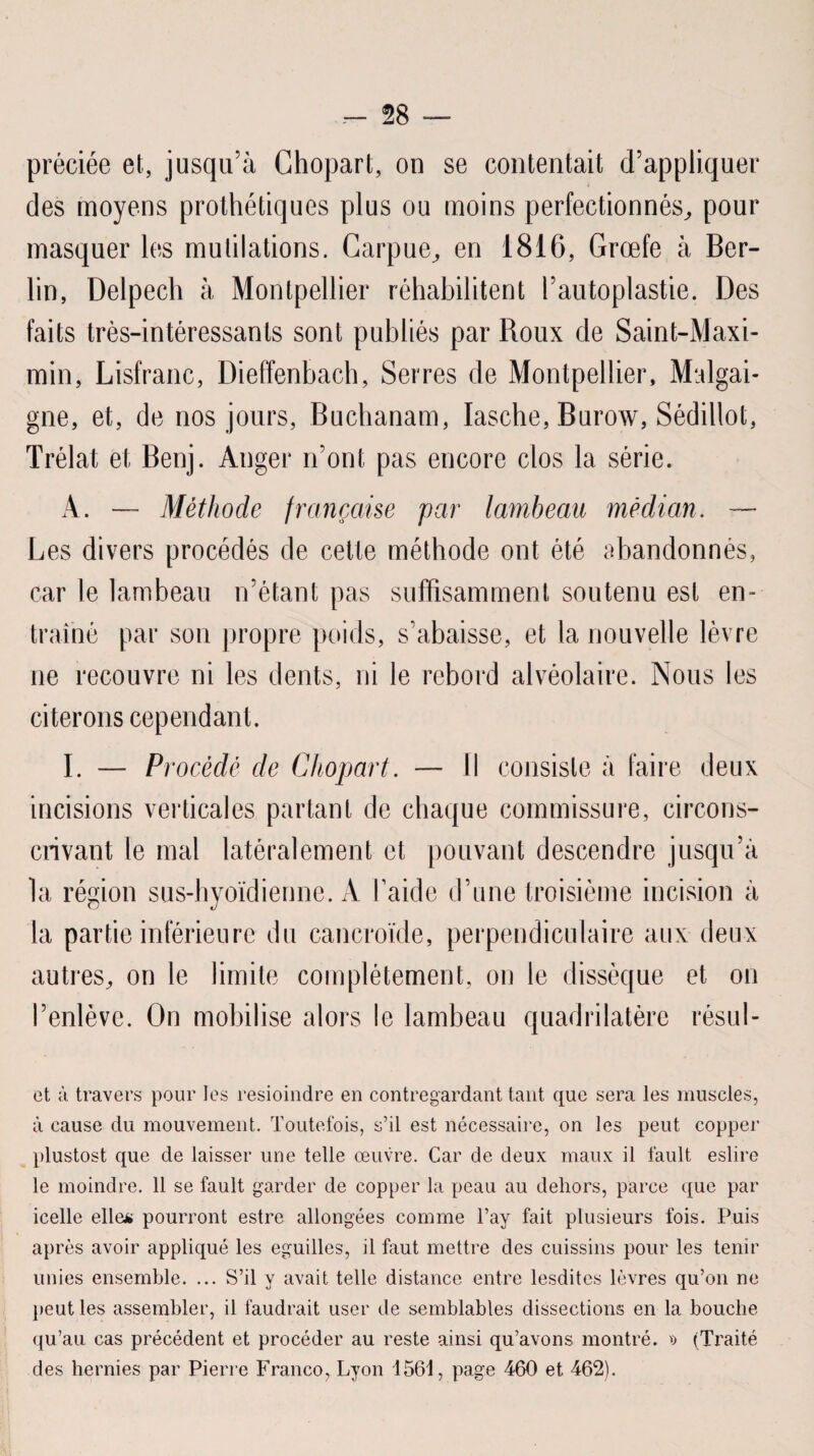 préciée et, jusqu’à Ghopart, on se contentait d’appliquer des moyens prothétiques plus ou moins perfectionnés, pour masquer les mutilations. Carpue, en 1816, Grœfe à Ber¬ lin, Delpech à Montpellier réhabilitent l’autoplastie. Des faits très-intéressants sont publiés par Roux de Saint-Maxi- min, Lisfranc, Dieffenbach, Serres de Montpellier, Malgai- gne, et, de nos jours, Buchanam, Iasche, Burow, Sédillot, Trélat et Benj. Anger n’ont pas encore clos la série. A. — Méthode française par lambeau médian. — Les divers procédés de cette méthode ont été abandonnés, car le lambeau n’étant pas suffisamment soutenu est en¬ traîné par son propre poids, s’abaisse, et la nouvelle lèvre ne recouvre ni les dents, ni le rebord alvéolaire. Nous les citerons cependant. I. — Procédé de Chopart. — Il consiste à faire deux incisions verticales partant de chaque commissure, circons¬ crivant le mal latéralement et pouvant descendre jusqu’à la région sus-hyoïdienne. A l’aide d’une troisième incision à la partie inférieure du cancroïde, perpendiculaire aux deux autres, on le limite complètement, on le dissèque et on ’enlèvc. On mobilise alors le lambeau quadrilatère résul- ct à travers pour les resioindre en contregardant tant que sera les muscles, à cause du mouvement. Toutefois, s’il est nécessaire, on les peut copper plustost que de laisser une telle œuvre. Car de deux maux il fault eslire le moindre. 11 se fault garder de copper la peau au dehors, parce que par icelle elle* pourront estre allongées comme l’ay fait plusieurs fois. Puis après avoir appliqué les eguilles, il faut mettre des cuissins pour les tenir unies ensemble. ... S’il y avait telle distance entre lesdites lèvres qu’on ne peut les assembler, il faudrait user de semblables dissections en la bouche qu’au cas précédent et procéder au reste ainsi qu’avons montré. » (Traité des hernies par Pierre Franco, Lyon 1561, page 460 et 462).