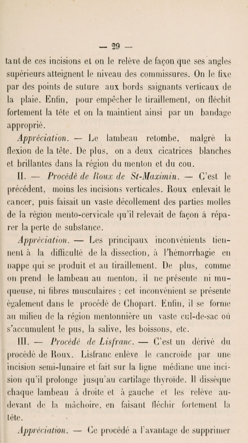 ta ni de ces incisions el on le relève de façon que ses angles supérieurs atteignent le niveau des commissures. On le fixe par des points de suture aux bords saignants verticaux de la plaie. Enfin, pour empêcher le tiraillement, on fléchit fortement la tète et on la maintient ainsi par un bandage approprié. Appréciation. — Le lambeau retombe, malgré la flexion de la tête. De plus, on a deux cicatrices blanches et brillantes dans la région du menton et du cou. II. — Procédé de Poux de St-Maximin. — C'est le précédent, moins les incisions verticales. Roux enlevait le cancer, puis faisait un vaste décollement des parties molles de la région mento-cervicale qu'il relevait de façon cà répa¬ rer la perte de substance. Appréciation. — Les principaux inconvénients tien¬ nent à la difficulté de la dissection, à l'hémorrhagie en nappe qui se produit et au tiraillement. De plus, comme on prend le lambeau au menton, il ne présente ni mu¬ queuse, ni fibres musculaires ; cet inconvénient se présente également dans le procédé de Chopart. Enfin, il se forme au milieu de la région mentonnière un vaste cul-de-sac où s'accumulent le pus, la salive, les boissons, etc. III. — Procédé de Lis franc. — C’est un dérivé du procédé de Roux. Lisfranc enlève le cancroïde par une incision semi-lunaire et fait sur la ligne médiane une inci¬ sion qu’il prolonge jusqu’au cartilage thyroïde. Il dissèque chaque lambeau à droite et à gauche et les relève au- devant de la mâchoire, en faisant fléchir fortement la tête. Appréciation. — Ce procédé a l'avantage de supprimer