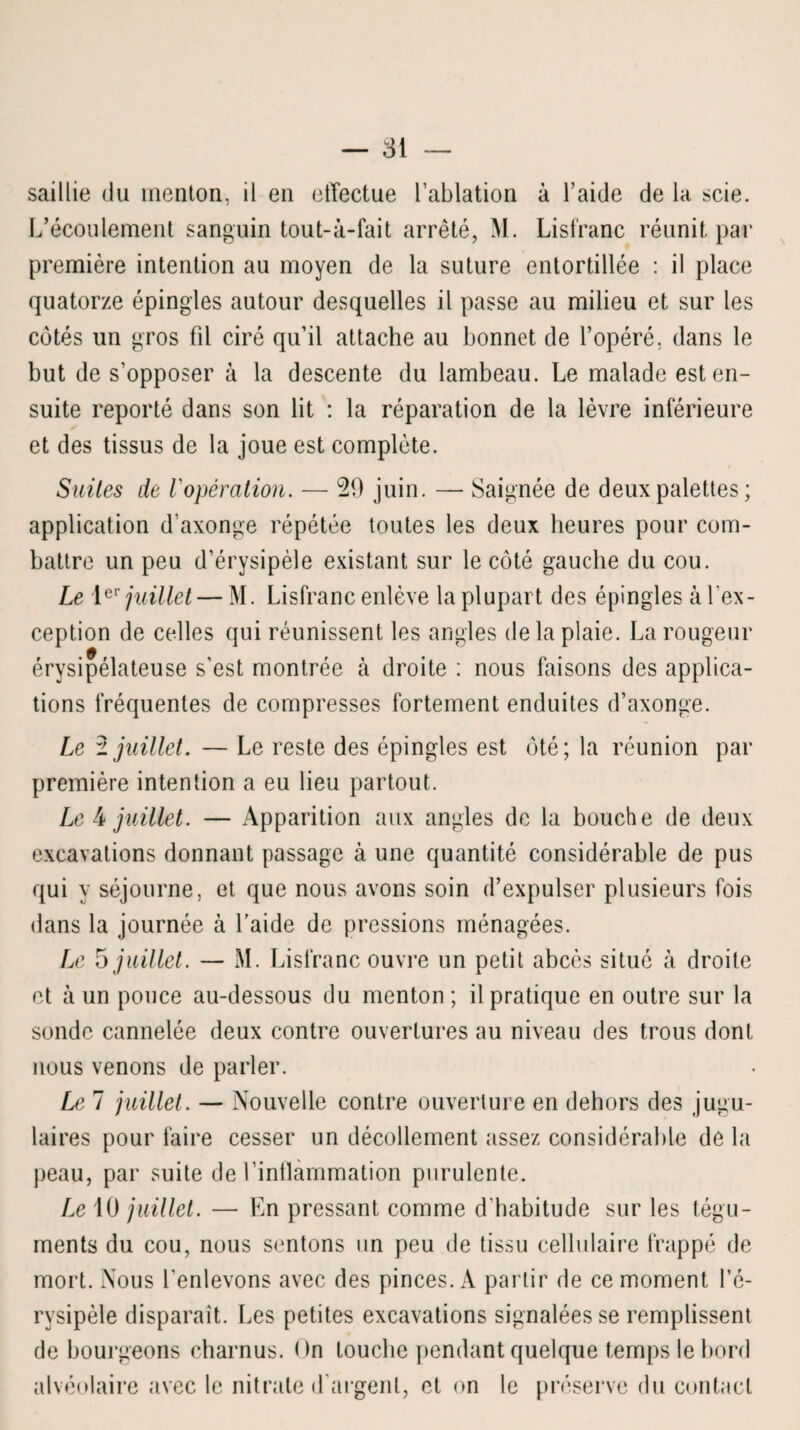 saillie du menton, il en etTectue l’ablation à l’aide de la scie. L’écoulement sanguin tout-à-fait arrêté, M. Lisfranc réunit par première intention au moyen de la suture entortillée : il place quatorze épingles autour desquelles il passe au milieu et sur les cotés un gros fil ciré qu’il attache au bonnet de l’opéré, dans le but de s’opposer à la descente du lambeau. Le malade est en¬ suite reporté dans son lit : la réparation de la lèvre inférieure et des tissus de la joue est complète. Suites de Vopération, — 29 juin. — Saignée de deux palettes ; application d’axonge répétée toutes les deux heures pour com¬ battre un peu d’érysipèle existant sur le côté gauche du cou. Le 1er juillet — M. Lisfranc enlève la plupart des épingles à l'ex¬ ception de celles qui réunissent les angles delà plaie. La rougeur érysipélateuse s'est montrée à droite : nous faisons des applica¬ tions fréquentes de compresses fortement enduites d’axonge. Le i juillet. — Le reste des épingles est ôté; la réunion par première intention a eu lieu partout. Le 4 juillet. — Apparition aux angles de la bouche de deux excavations donnant passage à une quantité considérable de pus qui y séjourne, et que nous avons soin d’expulser plusieurs fois dans la journée à l’aide de pressions ménagées. Le 5 juillet. — M. Lisfranc ouvre un petit abcès situé à droite et à un pouce au-dessous du menton ; il pratique en outre sur la sonde cannelée deux contre ouvertures au niveau des trous dont nous venons de parler. Le 7 juillet. — Nouvelle contre ouverture en dehors des jugu¬ laires pour faire cesser un décollement assez considérable de la peau, par suite de l’inflammation purulente. Le 10 juillet. — En pressant comme d'babitude sur les tégu¬ ments du cou, nous sentons un peu de tissu cellulaire frappé de mort. Nous l’enlevons avec des pinces. A partir de ce moment l’é¬ rysipèle disparait. Les petites excavations signalées se remplissent de bourgeons charnus. ( >n touche pendant quelque temps le bord alvéolaire avec le nitrate d’argent, et on le préserve du contact