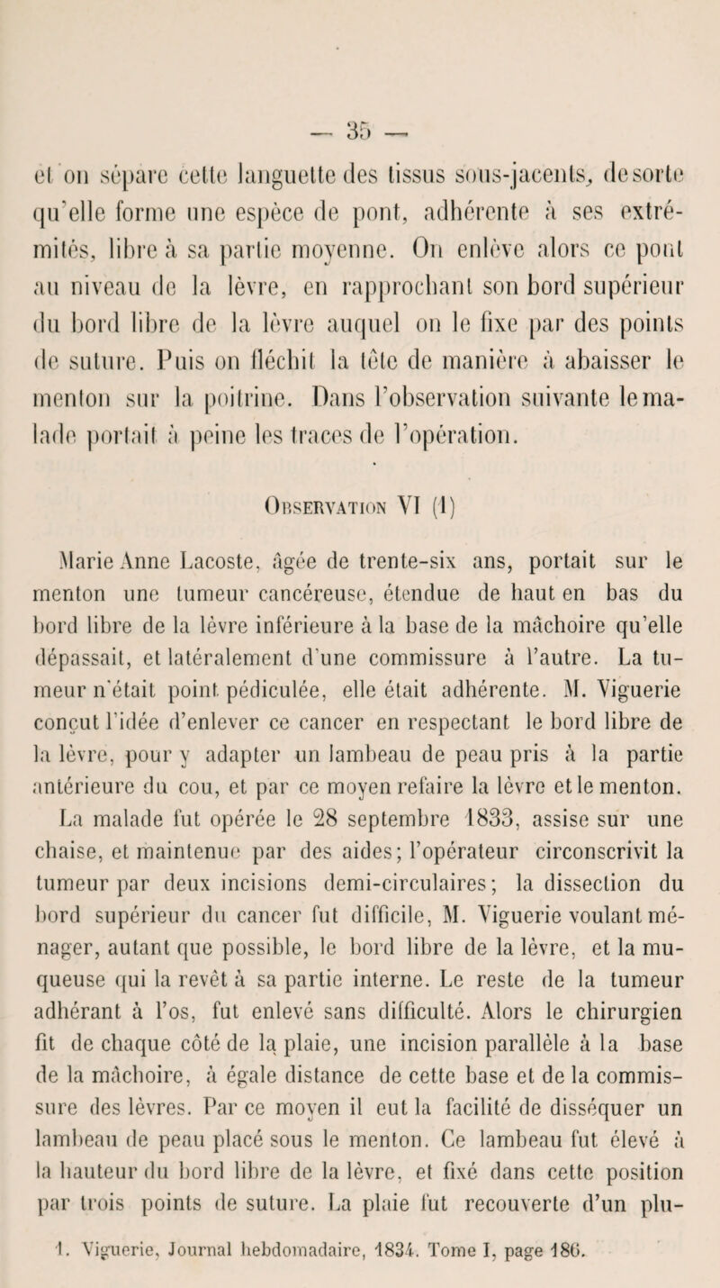 et on sépare cette languette des tissus sous-jacents, de sorte qu'elle forme une espèce de pont, adhérente à ses extré¬ mités, libre à sa partie moyenne. On enlève alors ce pont au niveau de la lèvre, en rapprochant son bord supérieur du bord libre de la lèvre auquel on le fixe par des points de suture. Puis on fléchit la tête de manière à abaisser le menton sur la poitrine. Dans l’observation suivante le ma¬ lade portail à peine les traces de l’opération. Observation Yï (1) Marie Anne Lacoste, âgée de trente-six ans, portait sur le menton une tumeur cancéreuse, étendue de haut en bas du bord libre de la lèvre inférieure à la base de la mâchoire qu’elle dépassait, et latéralement d une commissure à l’autre. La tu¬ meur n'était point pédiculée, elle était adhérente. M. Yiguerie conçut l’idée d’enlever ce cancer en respectant le bord libre de la lèvre, pour y adapter un lambeau de peau pris à la partie antérieure du cou, et par ce moyen refaire la lèvre et le menton. La malade fut opérée le 28 septembre 1833, assise sur une chaise, et maintenue par des aides; l’opérateur circonscrivit la tumeur par deux incisions demi-circulaires; la dissection du bord supérieur du cancer fut difficile, M. Yiguerie voulant mé¬ nager, autant que possible, le bord libre de la lèvre, et la mu¬ queuse qui la revêt à sa partie interne. Le reste de la tumeur adhérant à l’os, fut enlevé sans difficulté. Alors le chirurgien fit de chaque côté de la plaie, une incision parallèle à la base de la mâchoire, à égale distance de cette base et de la commis¬ sure des lèvres. Par ce moyen il eut la facilité de disséquer un lambeau de peau placé sous le menton. Ce lambeau fut élevé à la hauteur du bord libre de la lèvre, et fixé dans cette position par trois points de suture. La plaie fut recouverte d’un plu-