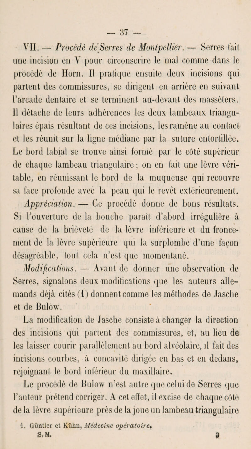 VII. — Procédé dé Serres de Montpellier. — Serres fait une incision en V pour circonscrire le mal comme clans le procédé de Horn. 11 pratique ensuite deux incisions qui parlent des commissures, se dirigent en arrière en suivant l’arcade dentaire et se terminent au-devant des masséters. Il détache de leurs adhérences les deux lambeaux triangu- laii •es épais résultant de ces incisions, les ramène au contact et les réunit sur la ligne médiane par la suture entortillée. Le bord labial se trouve ainsi formé par le coté supérieur de chaque lambeau triangulaire ; on en fait une lèvre véri¬ table, en réunissant le bord de la muqueuse qui recouvre sa face profonde avec la peau qui le revêt extérieurement. Appréciation. — Ce procédé donne de bons résultats. Si Couverture de la bouche paraît d’abord irrégulière à cause de la brièveté de la lèvre inférieure et du fronce¬ ment de la lèvre supérieure qui la surplombe d’une façon désagréable, tout cela u’est que momentané. Modifications. — Avant de donner une observation de Serres, signalons deux modifications que les auteurs alle¬ mands déjà cités (1) donnent comme les méthodes de Jasclie et de Bulow. La modification de Jasche consiste à changer la direction des incisions qui partent des commissures, et, au lieu de les laisser courir parallèlement au bord alvéolaire, il fait des incisions courbes, à concavité dirigée en bas et en dedans, rejoignant le bord inférieur du maxillaire. Le procédé de Bulow n’est autre que celui de Serres que l’auteur prétend corriger. A cet effet, il excise de chaque côté delà lèvre supérieure près de la joue un lambeau triangulaire 1. Güntler et Kühn, Médecine opératoire. 3» m. a
