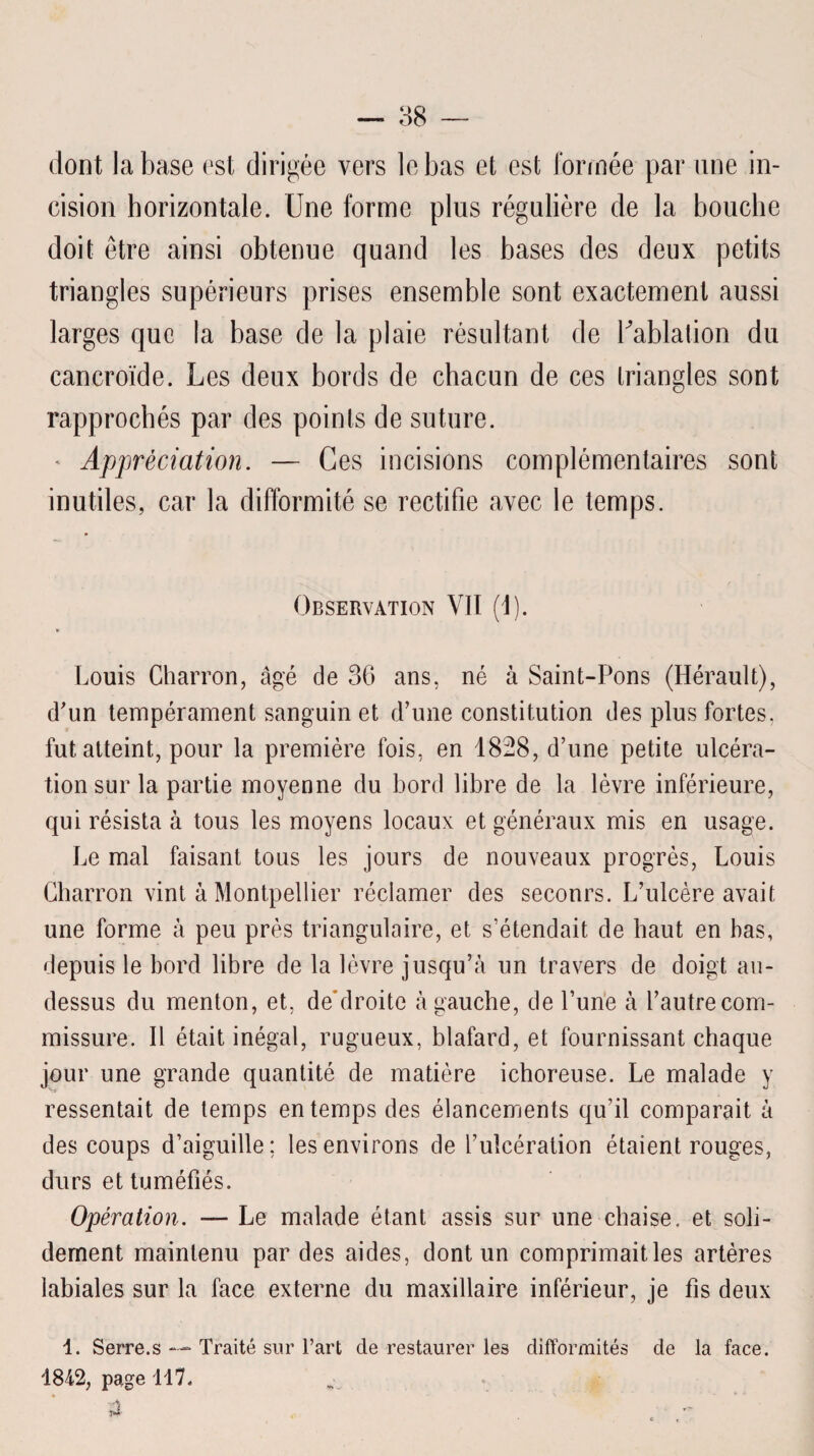 dont la base est dirigée vers le bas et est formée par une in¬ cision horizontale. Une forme plus régulière de la bouche doit être ainsi obtenue quand les bases des deux petits triangles supérieurs prises ensemble sont exactement aussi larges que la base de la plaie résultant de bablalion du cancroïde. Les deux bords de chacun de ces triangles sont rapprochés par des points de suture. ' Appréciation. — Ces incisions complémentaires sont inutiles, car la difformité se rectifie avec le temps. Observation VII (I). Louis Charron, âgé de 36 ans, né à Saint-Pons (Hérault), d'un tempérament sanguin et d’une constitution des plus fortes, fut atteint, pour la première fois, en 1828, d’une petite ulcéra¬ tion sur la partie moyenne du bord libre de la lèvre inférieure, qui résista à tous les moyens locaux et généraux mis en usage. Le mal faisant tous les jours de nouveaux progrès, Louis Charron vint à Montpellier réclamer des secours. L’ulcère avait une forme à peu près triangulaire, et s’étendait de haut en bas, depuis le bord libre de la lèvre jusqu’à un travers de doigt au- dessus du menton, et, deblroite à gauche, de l’une à l’autre com¬ missure. Il était inégal, rugueux, blafard, et fournissant chaque jour une grande quantité de matière ichoreuse. Le malade y ressentait de temps en temps des élancements qu’il comparait à des coups d’aiguille; les environs de l’ulcération étaient rouges, durs et tuméfiés. Opération. — Le malade étant assis sur une chaise, et soli¬ dement maintenu par des aides, dont un comprimait les artères labiales sur la face externe du maxillaire inférieur, je fis deux 4. Serre.s — Traité sur l’art de restaurer les difformités de la face. 4842, page 417. 3 ■V» _