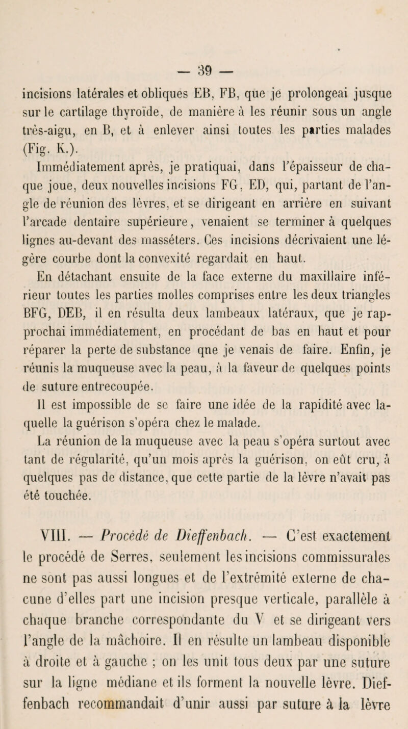 incisions latérales et obliques EB, FB, que je prolongeai jusque sur le cartilage thyroïde, de manière à les réunir sous un angle très-aigu, en B, et à enlever ainsi toutes les parties malades (Fig. K.). Immédiatement après, je pratiquai, dans l'épaisseur de cha¬ que joue, deux nouvelles incisions FG, ED, qui, partant de l’an¬ gle de réunion des lèvres, et se dirigeant en arrière en suivant l’arcade dentaire supérieure, venaient se terminer à quelques lignes au-devant des masséters. Ces incisions décrivaient une lé¬ gère courbe dont la convexité regardait en haut. En détachant ensuite de la face externe du maxillaire infé¬ rieur toutes les parties molles comprises entre les deux triangles BFG, DEB, il en résulta deux lambeaux latéraux, que je rap¬ prochai immédiatement, en procédant de bas en haut et pour réparer la perte de substance qne je venais de faire. Enfin, je réunis la muqueuse avec la peau, à la faveur de quelques points de suture entrecoupée. Il est impossible de se faire une idée de la rapidité avec la¬ quelle la guérison s’opéra chez le malade. La réunion de la muqueuse avec la peau s’opéra surtout avec tant de régularité, qu’un mois après la guérison, on eût cru, à quelques pas de distance, que cette partie de la lèvre n’avait pas été touchée. VIII. — Procédé de Dieffenbaclt. — C’est exactement le procédé de Serres, seulement les incisions commissurales ne sont pas aussi longues et de l’extrémité externe de cha¬ cune d’elles part une incision presque verticale, parallèle à chaque branche correspondante du V et se dirigeant vers l’angle de la mâchoire. Il en résulte un lambeau disponible • t. à droite et à gauche ; on les unit tous deux par une suture sur la ligne médiane et ils forment la nouvelle lèvre. Dief- fenbach recommandait d’unir aussi par suture à la lèvre