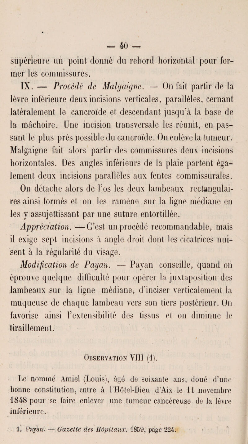 supérieure un point donné du rebord horizontal pour for¬ mer les commissures. IX. — Procédé de Malgaigne. — On fait partir de la lèvre inférieure deux incisions verticales, parallèles, cernant latéralement le cancroïde et descendant jusqu’à la base de la mâchoire. Une incision transversale les réunit, en pas¬ sant le plus près possible du cancroïde. On enlève la tumeur. Malgaigne fait alors partir des commissures deux incisions horizontales. Des angles inférieurs de la plaie partent éga¬ lement deux incisions parallèles aux fentes commissurales. On détache alors de l’os les deux lambeaux rectangulai¬ res ainsi formés et on les ramène sur la ligne médiane en les y assujettissant par une suture entortillée. Appréciation. —C’est un procédé recommandable, mais il exige sept incisions à angle droit dont les cicatrices nui¬ sent à la régularité du visage. Modification de Payan. — Payan conseille, quand on éprouve quelque difficulté pour opérer la juxtaposition des lambeaux sur la ligne médiane, d’inciser verticalement la muqueuse de chaque lambeau vers son tiers postérieur. On favorise ainsi l’extensibilité des tissus et on diminue le tiraillement. Observation VIII (1). Le nommé xàmiel (Louis), âgé de soixante ans, doué d’une bonne constitution, entre à rHôtel-Dieu d’Aix le II novembre 1848 pour se faire enlever une tumeur cancéreuse de la lèvre inférieure. r i 1. Payan. — Gazette des Hôpitaux, 1859, page 224.