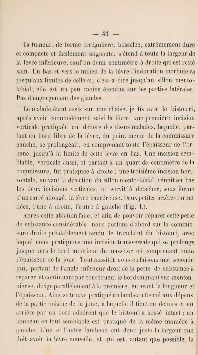 La tumeur, de forme irrégulière, bosselée, extrêmement dure et compacte et facilement saignante, s’étend à toute la largeur de la lèvre inférieure, sauf un demi centimètre à droite qui est resté sain. En bas et vers le milieu de la lèvre 1 induration morbide va jusqu’aux limites de celle-ci, c’est-à-dire jusqu’au sillon mento- labial; elle est un peu moins étendue sur les parties latérales. Pas d’engorgement des glandes. Le malade étant assis sur une chaise, je fis avec le bistouri, après avoir commodément saisi la lèvre, une première incision verticale pratiquée au dehors des tissus malades, laquelle, par¬ tant du bord libre de la lèvre, du point même de la commissure gauche, se prolongeait, en comprenant toute l’épaisseur de l’or¬ gane. jusqu’à la limite de cette lèvre en bas. Une incision sem¬ blable, verticale aussi, et partant à un quart de centimètre de la commissure, fut pratiquée à droite ; une troisième incision hori¬ zontale, suivant la direction du sillon mento-labial, réunit en bas les deux incisions verticales, et servit à détacher; sous forme d’un carré allongé, la lèvre cancéreuse. Deuxpetites artères furent liées, l’une à droite, l’autre à gauche (Fig. L). Après cette ablation faite, et afin de pouvoir réparer cette perte de substance considérable, nous portons d’abord sur la commis¬ sure droite préalablement tendu, le tranchant du bistouri, avec lequel nous pratiquons une incision transversale qui se prolonge jusque vers le bord antérieur du masséter en comprenant toute l’épaisseur de la joue. Tout aussitôt nous en faisons une seconde qui, partant de l’angle inférieur droit de la perte de substance à réparer, et conlinuantpar conséquent le bord saignant sus-menton- uierse, dirige parallèlement à la première, en ayant la longueur et l’épaisseur. Ainsi se trouve pratiqué un lambeau formé aux dépens de la partie voisine de la joue, à laquelle il tient en dehors et en arrière par un bord adhérent que le bistouri a laissé intact ; un lambeau en tout semblable est pratiqué de la même manière à gauche. L’un et l’autre lambeau ont donc juste la largeur que doit avoir la lèvre nouvelle, et qui est, autant que possible, la