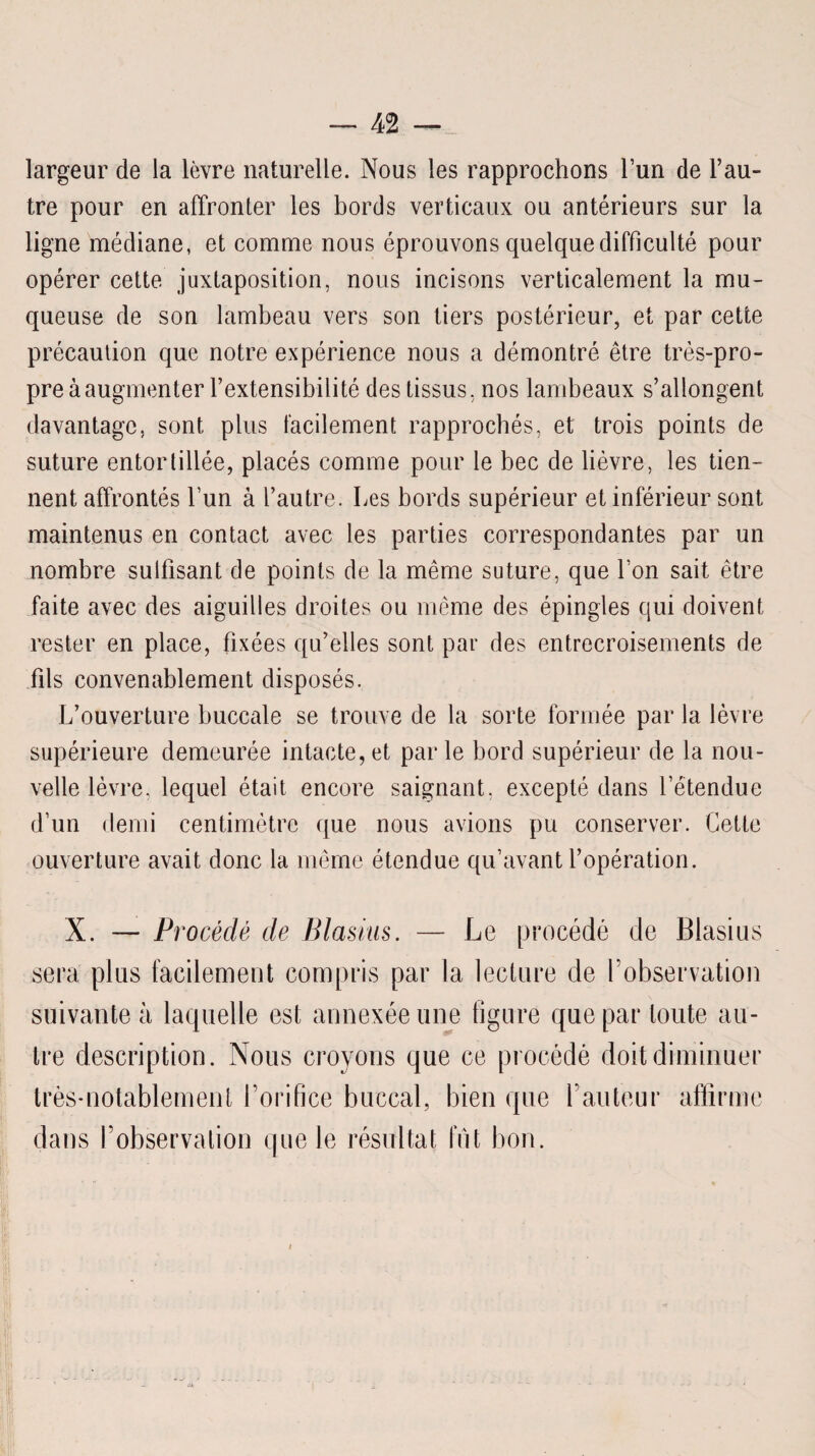 largeur de la lèvre naturelle. Nous les rapprochons l’un de l’au¬ tre pour en affronter les bords verticaux ou antérieurs sur la ligne médiane, et comme nous éprouvons quelque difficulté pour opérer cette juxtaposition, nous incisons verticalement la mu¬ queuse de son lambeau vers son tiers postérieur, et par cette précaution que notre expérience nous a démontré être très-pro¬ pre à augmenter l’extensibilité des tissus, nos lambeaux s’allongent davantage, sont plus facilement rapprochés, et trois points de suture entortillée, placés comme pour le bec de lièvre, les tien¬ nent affrontés l’un à l’autre. Les bords supérieur et inférieur sont maintenus en contact avec les parties correspondantes par un nombre sulfisant de points de la même suture, que l’on sait être faite avec des aiguilles droites ou même des épingles qui doivent rester en place, fixées qu’elles sont par des entrecroisements de fils convenablement disposés. L’ouverture buccale se trouve de la sorte formée par la lèvre supérieure demeurée intacte, et par le bord supérieur de la nou¬ velle lèvre. lequel était encore saignant, excepté dans l’étendue d’un demi centimètre que nous avions pu conserver. Cette ouverture avait donc la même étendue qu’avant l’opération. X. — Procédé de Blasius. — Le procédé de Blasius sera plus facilement compris par la lecture de l’observation suivante à laquelle est annexée une figure que par toute au¬ tre description. Nous croyons que ce procédé doit diminuer très-notablement l’orifice buccal, bien que l’auteur affirme dans l’observation que le résultat fût bon.