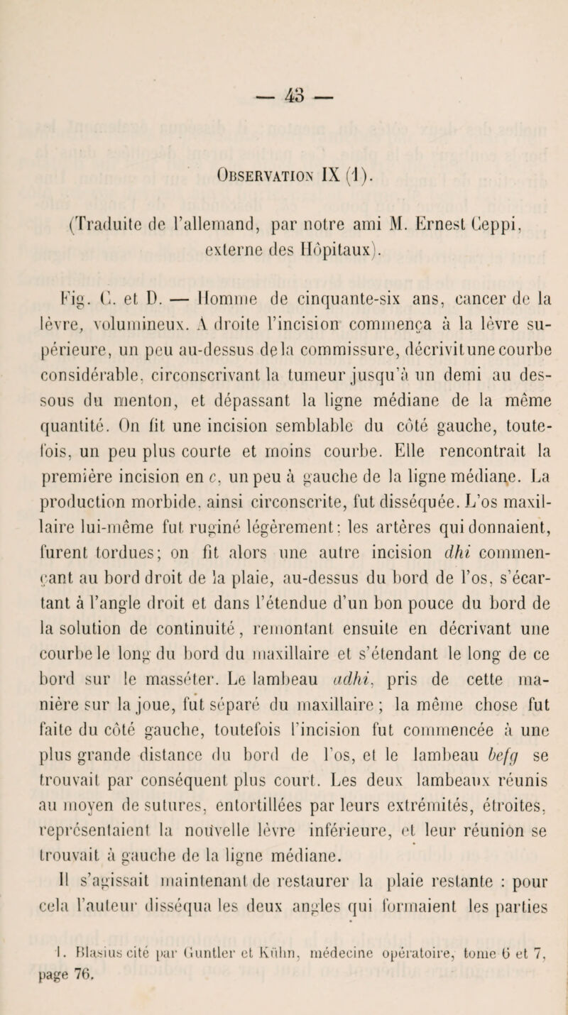 Observation IX (1). (Traduite de l’allemand, par notre ami M. Ernest Ceppi, externe des Hôpitaux). Eig. C. et D. — Homme de cinquante-six ans, cancer de la lèvre, volumineux. A droite l’incision commença à la lèvre su- périeure, un peu au-dessus delà commissure, décrivit une courbe considérable, circonscrivant la tumeur jusqu’à un demi au des¬ sous du menton, et dépassant la ligne médiane de la même quantité. On fit une incision semblable du coté gauche, toute¬ fois, un peu plus courte et moins courbe. Elle rencontrait la première incision en c, un peu à gauche de la ligne médiane. La production morbide, ainsi circonscrite, fut disséquée. L’os maxil¬ laire lui-même fut ruginé légèrement: les artères qui donnaient, lurent tordues; on fit alors une autre incision dhi commen¬ çant au bord droit de la plaie, au-dessus du bord de l’os, s’écar¬ tant à l’angle droit et dans l’étendue d’un bon pouce du bord de la solution de continuité, remontant ensuite en décrivant une courbe le lonu du bord du maxillaire et s’étendant le long de ce bord sur le masséter. Le lambeau adhi, pris de cette ma¬ nière sur la joue, fut séparé du maxillaire; la même chose fut faite du côté gauche, toutefois l’incision fut commencée à une plus grande distance du bord de l’os, et le lambeau befg se trouvait par conséquent plus court. Les deux lambeaux réunis au moyen de sutures, entortillées par leurs extrémités, étroites, représentaient la nouvelle lèvre inférieure, et leur réunion se trouvait à gauche de la ligne médiane. Il s’agissait maintenant de restaurer la plaie restante : pour cela l’auteur disséqua les deux angles qui formaient les parties I. Blasius cité par Guntler et Kuhn, médecine opératoire, tome (3 et 7, page 76.