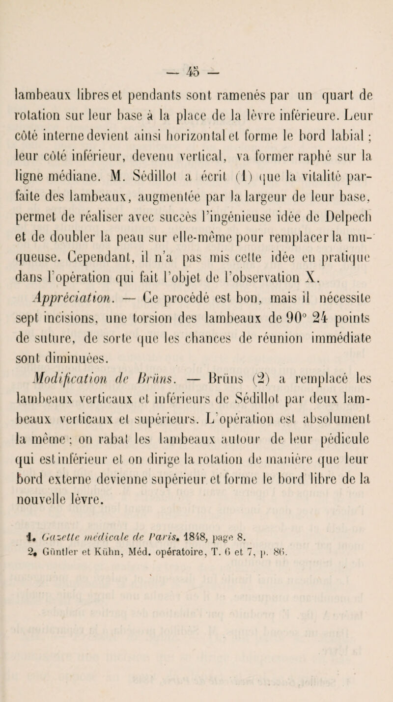 lambeaux libres et pendants sont ramenés par un quart de rotation sur leur base à la place de la lèvre inférieure. Leur côté interne devient ainsi horizontal et forme le bord labial ; leur côté inférieur, devenu vertical, va former raphè sur la ligne médiane. M. Sédillot a écrit (1) que la vitalité par¬ faite des lambeaux, augmentée par la largeur de leur base, permet de réaliser avec succès l’ingénieuse idée de Delpech et de doubler la peau sur elle-même pour remplacer la mu¬ queuse. Cependant, il n’a pas mis celle idée en pratique dans l'opération qui fait l’objet de l’observation X. Appréciation. — Ce procédé est bon, mais il nécessite sept incisions, une torsion des lambeaux de 90° 24 points de suture, de sorte que les chances de réunion immédiate sont diminuées. Modification de Brüns. — Bruns (2) a remplacé les lambeaux verticaux et inférieurs de Sédillot par deux lam¬ beaux verticaux et supérieurs. L opération est absolument la même; on rabal les lambeaux autour de leur pédicule qui est inférieur et on dirige la rotation de manière que leur bord externe devienne supérieur et forme le bord libre de la nouvelle lèvre. 1. Gazette médicale de Paris, 1848, page 8. 2# Gïintler et Kühn, Méd. opératoire, T. C> et 7, j>. 80.