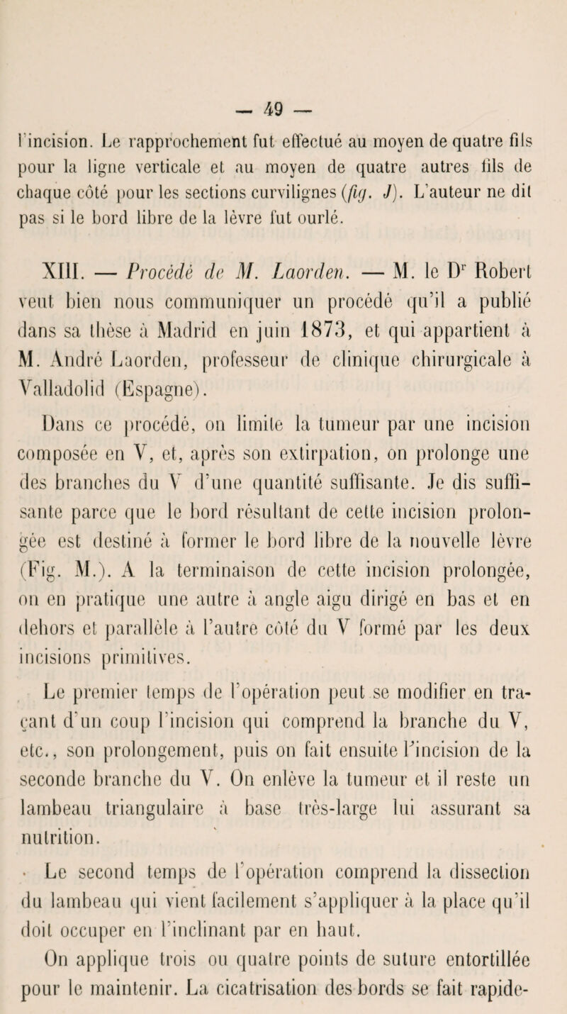 1 incision. Le rapprochement fut effectué au moyen de quatre fils pour la ligne verticale et au moyen de quatre autres lils de chaque côté pour les sections curvilignes (fuj. J). L’auteur ne dit pas si le bord libre de la lèvre fut ourlé. XIII. — Procédé de M. Laorden. — M. le Dr Robert veut bien nous communiquer un procédé qu’il a publié dans sa thèse à Madrid en juin 1873, et qui appartient à M. André Laorden, professeur de clinique chirurgicale à Valladolid (Espagne). Dans ce procédé, on limite la tumeur par une incision composée en V, et, après son extirpation, on prolonge une des branches du Y d’une quantité suffisante. Je dis suffi¬ sante parce que le bord résultant de cette incision prolon¬ gée est destiné à former le bord libre de la nouvelle lèvre (Fig. M.). A la terminaison de cette incision prolongée, on en pratique une autre à angle aigu dirigé en bas et en dehors et parallèle à l’autre côté du Y formé par les deux incisions primitives. Le premier temps de l’opération peut se modifier en tra¬ çant d’un coup 1 incision qui comprend la branche du V, etc., son prolongement, puis on fait ensuite Fincision de la seconde branche du Y. On enlève la tumeur et il reste un lambeau triangulaire à base très-large lui assurant sa nutrition. Le second temps de F opération comprend la dissection du lambeau qui vient facilement s’appliquer à la place qu’il doit occuper en l’inclinant par en haut. On applique trois ou quatre points de suture entortillée pour le maintenir. La cicatrisation des bords se fait rapide-