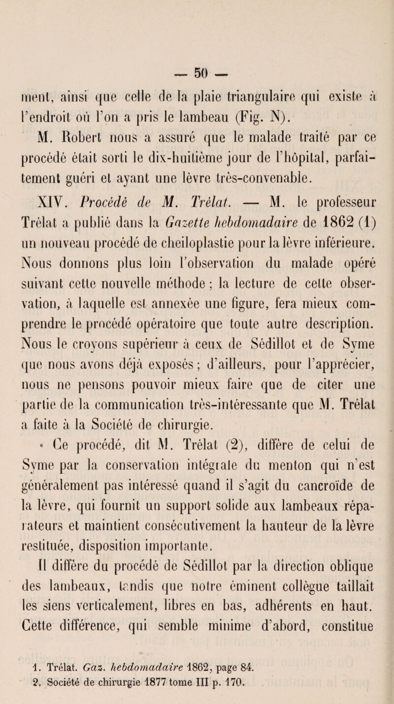 nient, ainsi que celle de la plaie triangulaire qui existe à rendroit où Ton a pris le lambeau (Fig. N). M. Robert nous a assuré que le malade traité par ce procédé était sorti le dix-huitième jour de Fhôpital, parfai¬ tement guéri et ayant une lèvre très-convenable. XIV. Procédé de M. Prélat. — M. le professeur Trélat a publié dans la Gazette hebdomadaire de 1862 (1) un nouveau procédé de cheiloplastie pour la lèvre inférieure. Nous donnons plus loin l’observation du malade opéré suivant cette nouvelle méthode ; la lecture de cette obser¬ vation, à laquelle est annexée une figure, fera mieux com¬ prendre le procédé opératoire que toute autre description. Nous le croyons supérieur à ceux de Sédillot et de Syme que nous avons déjà exposés ; d’ailleurs, pour l’apprécier, nous ne pensons pouvoir mieux faire que de citer une partie de la communication très-intéressante que M. Trélat a faite à la Société de chirurgie. « Ce procédé, dit M. Trélat (2), diffère de celui de Syme par la conservation intégiale du menton qui iVest généralement pas intéressé quand il s’agit du cancroïde de la lèvre, qui fournit un support solide aux lambeaux répa¬ rateurs et maintient consécutivement la hauteur de la lèvre restituée, disposition importante. Il diffère du procédé de Sédillot par la direction oblique des lambeaux, tandis que notre éminent collègue taillait les siens verticalement, libres en bas, adhérents en haut. Cette différence, qui semble minime d’abord, constitue 1. Trélat. Gaz. hebdomadaire 1862, page 84. 2. Société de chirurgie 1877 tome III p. 170.