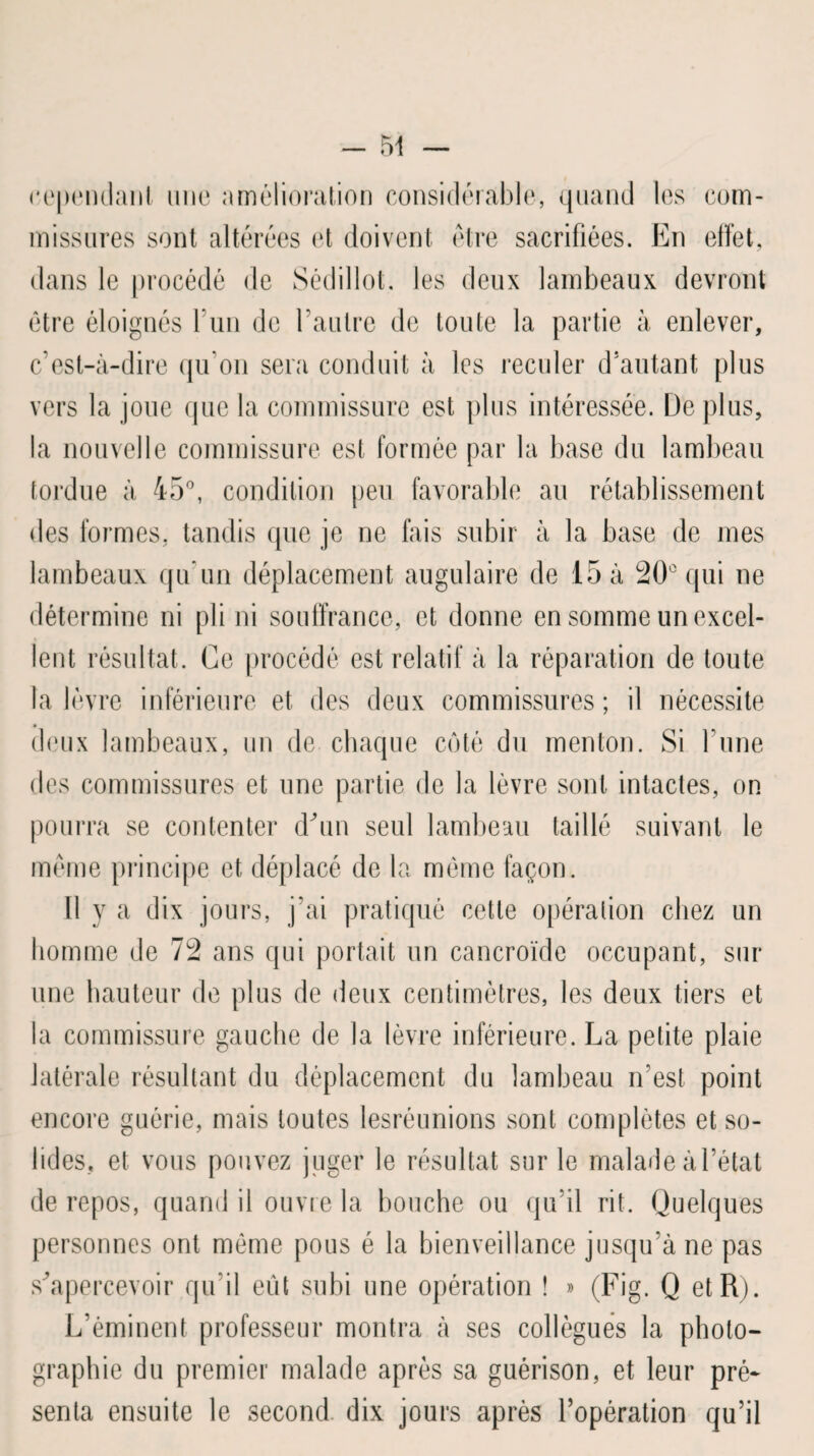 cependant une amélioration considérable, quand les com¬ missures sont altérées et doivent être sacrifiées. En effet, dans le procédé de Sédillot. les deux lambeaux devront être éloignés l’un de l’autre de toute la partie à enlever, c’est-à-dire qu’on sera conduit à les reculer d’autant plus vers la joue que la commissure est plus intéressée. Déplus, la nouvelle commissure est formée par la base du lambeau tordue à 45°, condition peu favorable au rétablissement des formes, tandis que je ne fais subir à la base de mes lambeaux qu’un déplacement augulaire de 15 à 20° qui ne détermine ni pli ni souffrance, et donne en somme un excel¬ lent résultat. Ce procédé est relatif à la réparation de toute la lèvre inférieure et des deux commissures ; il nécessite » deux lambeaux, un de chaque coté du menton. Si l’une des commissures et une partie de la lèvre sont intactes, on pourra se contenter d'un seul lambeau taillé suivant le même principe et déplacé de la môme façon. Il y a dix jours, j’ai pratiqué cette opération chez un homme de 72 ans qui portait un cancroïde occupant, sur une hauteur de plus de deux centimètres, les deux tiers et la commissure gauche de la lèvre inférieure. La petite plaie latérale résultant du déplacement du lambeau n’est point encore guérie, mais toutes lesréunions sont complètes et so¬ lides, et vous pouvez juger le résultat sur le malade à l’état de repos, quand il ouvre la bouche ou qu’il rit. Quelques personnes ont même pous é la bienveillance jusqu’à ne pas s’apercevoir qu’il eût subi une opération ! » (Fig. Q et R). L’éminent professeur montra à ses collègues la photo¬ graphie du premier malade après sa guérison, et leur pré* senla ensuite le second dix jours après l’opération qu’il