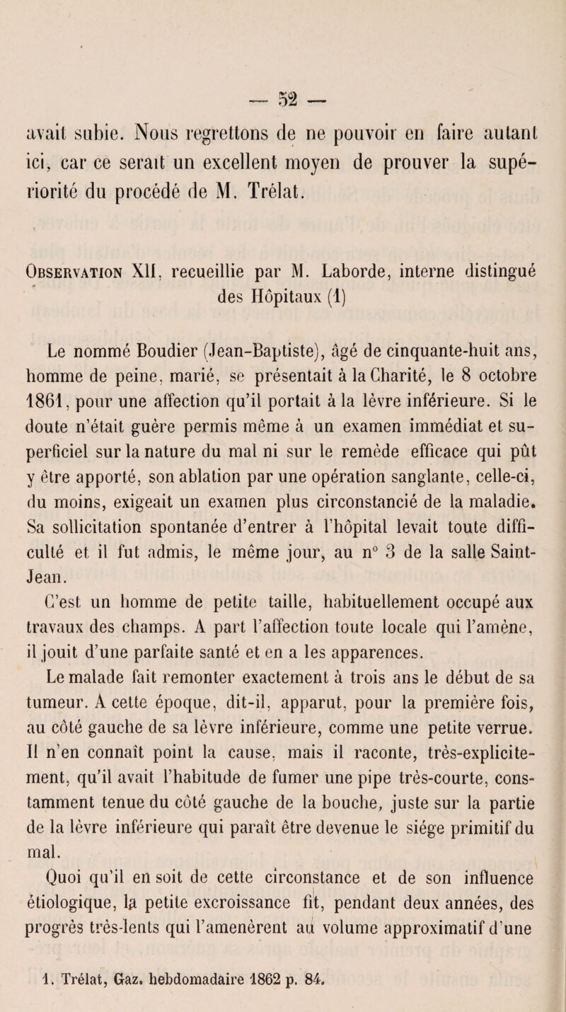 avait subie. Nous regrettons de ne pouvoir en faire autant ici, car ce serait un excellent moyen de prouver la supé¬ riorité du procédé de M. Trélat. Observation XII, recueillie par M. Laborde, interne distingué des Hôpitaux (1) Le nommé Boudier (Jean-Baptiste), âgé de cinquante-huit ans, homme de peine, marié, se présentait à la Charité, le 8 octobre 1861, pour une affection qu’il portait à la lèvre inférieure. Si le doute n’était guère permis même à un examen immédiat et su¬ perficiel sur la nature du mal ni sur le remède efficace qui pût y être apporté, son ablation par une opération sanglante, celle-ci, du moins, exigeait un examen plus circonstancié de la maladie. Sa sollicitation spontanée d’entrer à l’hôpital levait toute diffi¬ culté et il fut admis, le même jour, au n° 3 de la salle Saint- Jean. C’est un homme de petite taille, habituellement occupé aux travaux des champs. A part l’affection toute locale qui l’amène, il jouit d’une parfaite santé et en a les apparences. Le malade fait remonter exactement à trois ans le début de sa tumeur. A cette époque, dit-il, apparut, pour la première fois, au côté gauche de sa lèvre inférieure, comme une petite verrue. 11 n’en connaît point la cause, mais il raconte, très-explicite¬ ment, qu’il avait l’habitude de fumer une pipe très-courte, cons¬ tamment tenue du côté gauche de la bouche, juste sur la partie de la lèvre inférieure qui paraît être devenue le siège primitif du mal. Quoi qu’il en soit de cette circonstance et de son influence étiologique, 1# petite excroissance fit, pendant deux années, des progrès très-lents qui l’amenèrent au volume approximatif d’une 1. Trélat, Gaz. hebdomadaire 1862 p. 84.