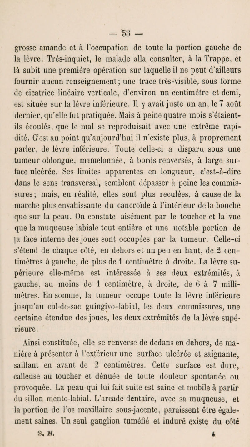 grosse amande et à l’occupation de toute la portion gauche de la lèvre. Très-inquiet, le malade alla consulter, à la Trappe, et là subit une première opération sur laquelle il ne peut d’ailleurs fournir aucun renseignement ; une trace très-visible, sous forme de cicatrice linéaire verticale, d’environ un centimètre et demi, est située sur la lèvre inférieure. Il y avait juste un an, le 7 août dernier, qu’elle fut pratiquée. Mais à peine quatre mois s’étaient- ils écoulés, que le mal se reproduisait avec une extrême rapi¬ dité. C’est au point qu’aujourd’hui il n’existe plus, à proprement parler, de lèvre inférieure. Toute celle-ci a disparu sous une tumeur oblongue, mamelonnée, à bords renversés, à large sur¬ face ulcérée. Ses limites apparentes en longueur, c’est-à-dire dans le sens transversal, semblent dépasser à peine les commis¬ sures; mais, en réalité, elles sont plus reculées, à cause de la marche plus envahissante du cancroïde à l’intérieur delà bouche que sur la peau. On constate aisément par le toucher et la vue que la muqueuse labiale tout entière et une notable portion de la face interne des joues sont occupées par la tumeur. Celle-ci s’étend de chaque côté, en dehors et un peu en haut, de 2 cen¬ timètres à gauche, de plus de 1 centimètre à droite. La lèvre su¬ périeure elle-même est intéressée à ses deux extrémités, à gauche, au moins de 1 centimètre, à droite, de 0 à 7 milli¬ mètres. En somme, la tumeur occupe toute la lèvre inférieure jusqu’au cul-de-sac guingivo-labial, les deux commissures, une certaine étendue des joues, les deux extrémités de la lèvre supé¬ rieure. Ainsi constituée, elle se renverse de dedans en dehors, de ma¬ nière à présenter à l’extérieur une surface ulcérée et saignante, saillant en avant de 2 centimètres. Cette surface est dure, calleuse au toucher et dénuée de toute douleur spontanée ou provoquée. La peau qui lui fait suite est saine et mobile à partir du sillon mento-labial. L'arcade dentaire, avec sa muqueuse, et la portion de l’os maxillaire sous-jacente, paraissent être égale¬ ment saines. Un seul ganglion tuméfié et induré existe du côté S o M. 4