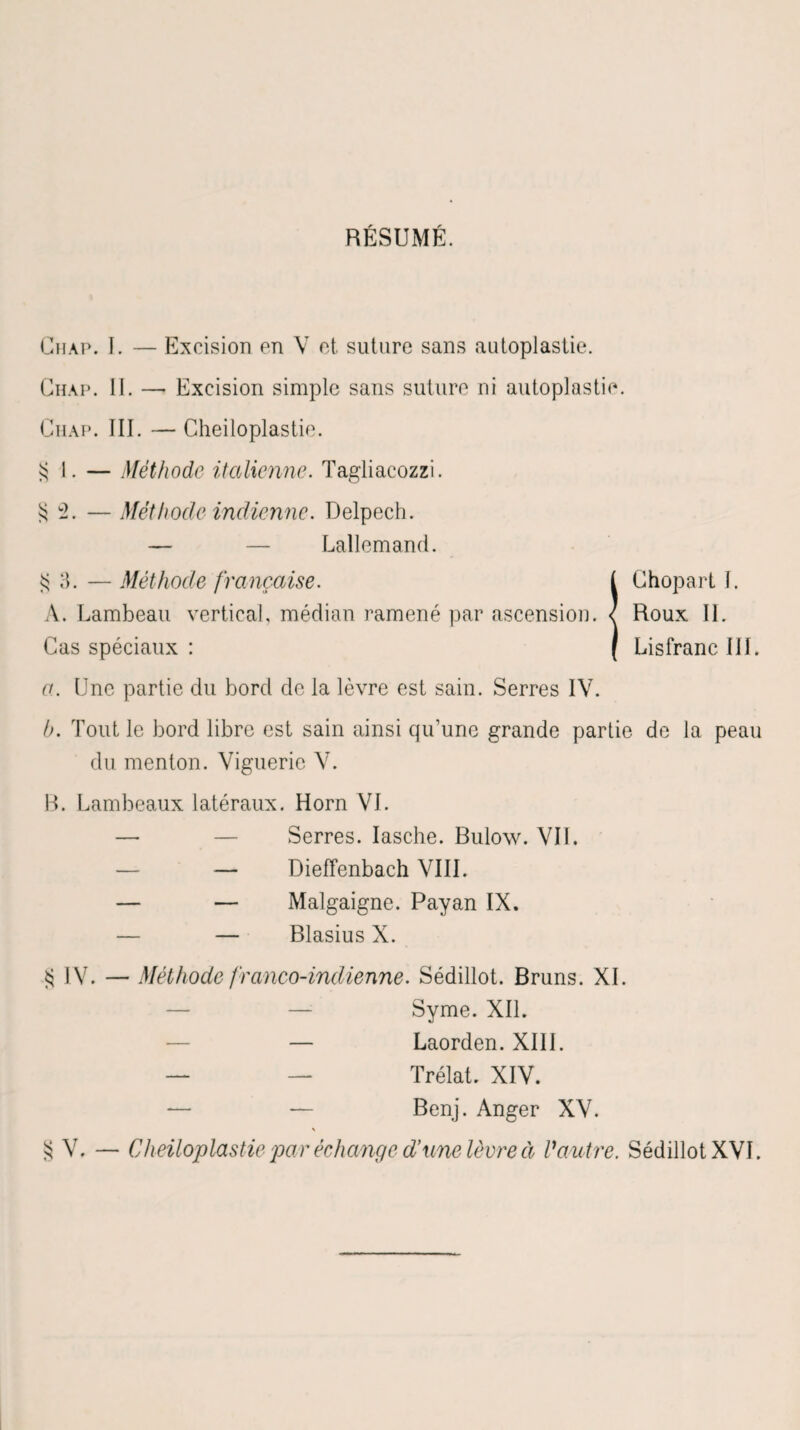 JY. RÉSUMÉ. Guap. I. — Excision en V et suture sans autoplastie. Chap. III. — Cheiloplastie. SI. — Méthode italienne. Tagliacozzi. 2. — Méthode indienne. Delpech. — — Lallemand. S 3. — Méthode française. I Chopart J. A. Lambeau vertical, médian ramené par ascension. < Roux IL Cas spéciaux : ( Lisfranc III. a. Une partie du bord de la lèvre est sain. Serres IV. h. Tout le bord libre est sain ainsi qu’une grande partie de la peau du menton. Vigueric V. B. Lambeaux latéraux. Horn VI. — — Serres. Iasche. Bulow. VIL — _ Dieffenbach VIII. — — Malgaigne. Payan IX. — — Blasius X. S IV. — Méthode franco-indienne. Sédillot. Bruns. XL — Syme. XII. — Laorden. XIII. — — Trélat. XIV. — — Benj. Anger XV. N S V. — Cheiloplastie par échange d’une lèvre à Vautre. Sédillot XVI.