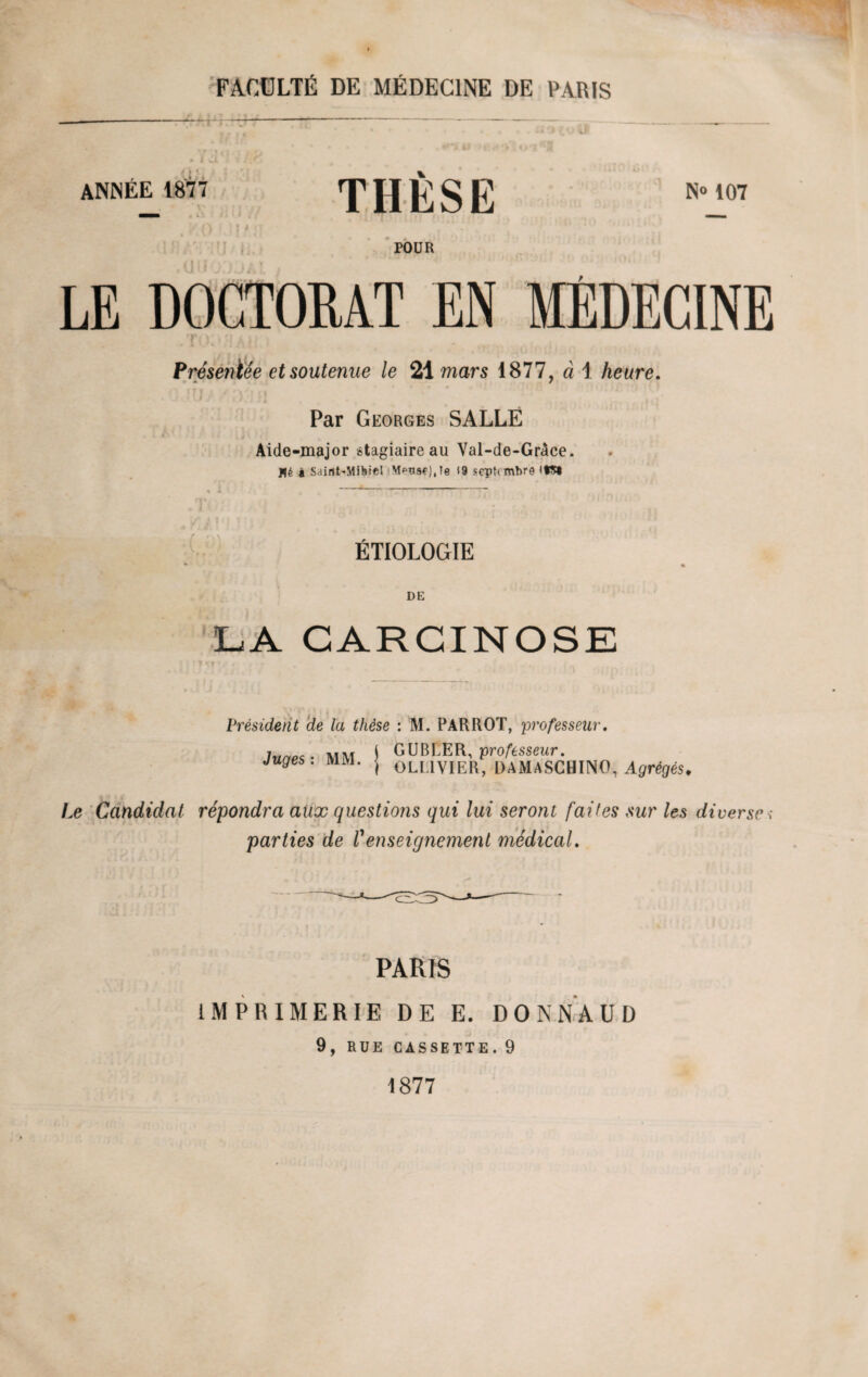 » * . i ANNEE 1877 THÈSE N» 107 TOUR LE DOCTORAT EN MÉDECINE TO.kMAH Présentée et soutenue le 21 mars 1877, à 1 heure. ju/ n Par Georges SALLE Aide-major stagiaire au Val-de-Grâce. Hé i S.iint-Mihiel Mptiscj.ie 19 scpftmbre <tS« ÉTIOLOGIE DE LA CARCINOSE Président de la thèse : M. PAR ROT, professeur. Juges : MM. GUBLER, professeur. OLL1VIER, DAMASCHINO, Agrégés. Le Candidat répondra aux questions qui lui seront faites sur les diverse ; parties de Venseignement médical. PARIS IMPRIMERIE DE E. DONNAUD 9, RUE CASSETTE.9 1877