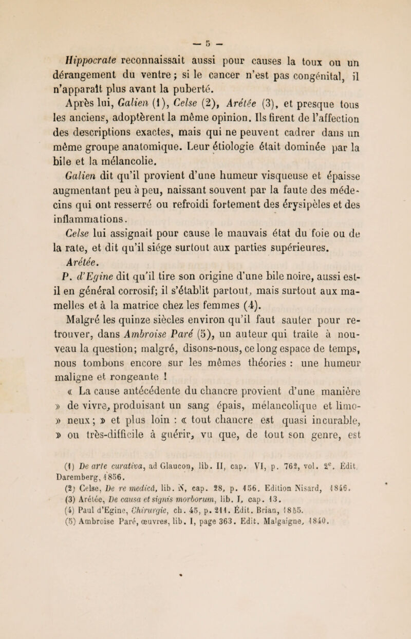 Hippocrate reconnaissait aussi pour causes la toux ou un dérangement du ventre; si le cancer n’est pas congénital, il n’apparaît plus avant la puberté. Après lui, Galien (i), Celse (2), Arétée (3), et presque tous les anciens, adoptèrent la même opinion. Ils firent de l’affection des descriptions exactes, mais qui ne peuvent cadrer dans un même groupe anatomique. Leur étiologie était dominée par la bile et la mélancolie. Galien dit qu’il provient d’une humeur visqueuse et épaisse augmentant peu à peu, naissant souvent par la faute des méde¬ cins qui ont resserré ou refroidi fortement des érysipèles et des inflammations. Celse lui assignait pour cause le mauvais état du foie ou de la rate, et dit qu’il siège surtout aux parties supérieures. Arétée. P. d’Epine dit qu’il tire son origine d’une bile noire, aussi est- il en général corrosif; il s’établit partout, mais surtout aux ma¬ melles et à la matrice chez les femmes (4). Malgré les quinze siècles environ qu’il faut sauter pour re¬ trouver, dans Ambroise Paré (5), un auteur qui traite à nou¬ veau la question; malgré, disons-nous, ce long espace de temps, nous tombons encore sur les mêmes théories : une humeur maligne et rongeante ! <r La cause antécédente du chancre provient cl’une manière )> de vivre, produisant un sang épais, mélancolique et limo- » neux; d et plus loin : <r tout chancre est quasi incurable, $ ou très-difficile à guérir, vu que, de tout son genre, est (1) De arte curativa, ad Glaucon, lib. II, cap. VI, p. 762, vol. 2e. Édit Daremberg, \ 856. (2; Celse, De re medicâ, lib. 'St cap. 28, p. 1.56. Edition Nisard, 1846. (3) Arétée, De causa et signis morborum, lib. I, cap. 13. (4) Paul d’Egine, Chirurgie, ch. 45, p. 211. Édit. Brian, 18 55.