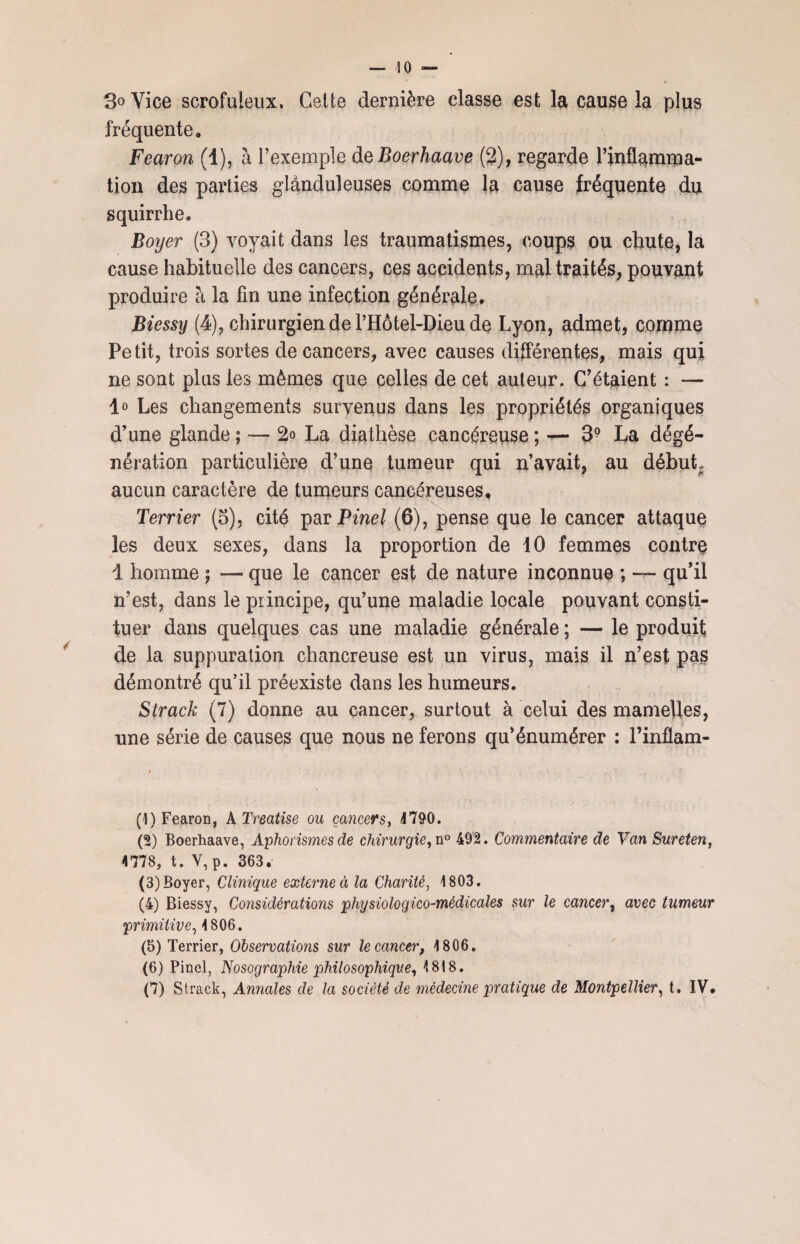 so — 3° Vice scrofuleux. Cette dernière classe est la cause la plus fréquente. Fearon (1), à l’exemple de Boerhaave (2), regarde l’inflamma¬ tion des parties glanduleuses comme la cause fréquente du squirrhe. Boijer (3) voyait dans les traumatismes, coups ou chute, la cause habituelle des cancers, ces accidents, mal traités, pouvant produire à la fin une infection générale. Biessy (4), chirurgien de l’Hôtel-Dieu de Lyon, admet, comme Petit, trois sortes de cancers, avec causes différentes, mais qui ne sont plus les mêmes que celles de cet auteur. C'étaient : — lo Les changements survenus dans les propriétés organiques d’une glande ; — 2o La diathèse cancéreuse ; •*— 3° La dégé¬ nération particulière d’une tumeur qui n’avait, au début, aucun caractère de tumeurs cancéreuses. Terrier (5), cité par Pinel (6), pense que le cancer attaque les deux sexes, dans la proportion de 10 femmes contre 1 homme ; — que le cancer est de nature inconnue ; — qu’il n’est, dans le principe, qu’une maladie locale pouvant consti¬ tuer dans quelques cas une maladie générale ; — le produit de la suppuration chancreuse est un virus, mais il n’est pas démontré qu’il préexiste dans les humeurs. Strack (7) donne au cancer, surtout à celui des mamelles, une série de causes que nous ne ferons qu’énumérer : l’inflam- (1) Fearon, NTreatise ou cancers, 4790. (2) Boerhaave, Aphorismes de chirurgie, n° 492. Commentaire de Van Sureten, 4778, t. V, p. 363. (3) Boyer, Clinique externe à la Charité, 1803. (4) Biessy, Considérations physiologico-médicales sur le cancer, avec tumeur primitive, 4 806. (5) Terrier, Observations sur le cancer, 4 806. (6) Pinel, Nosographie philosophique, 4 818.