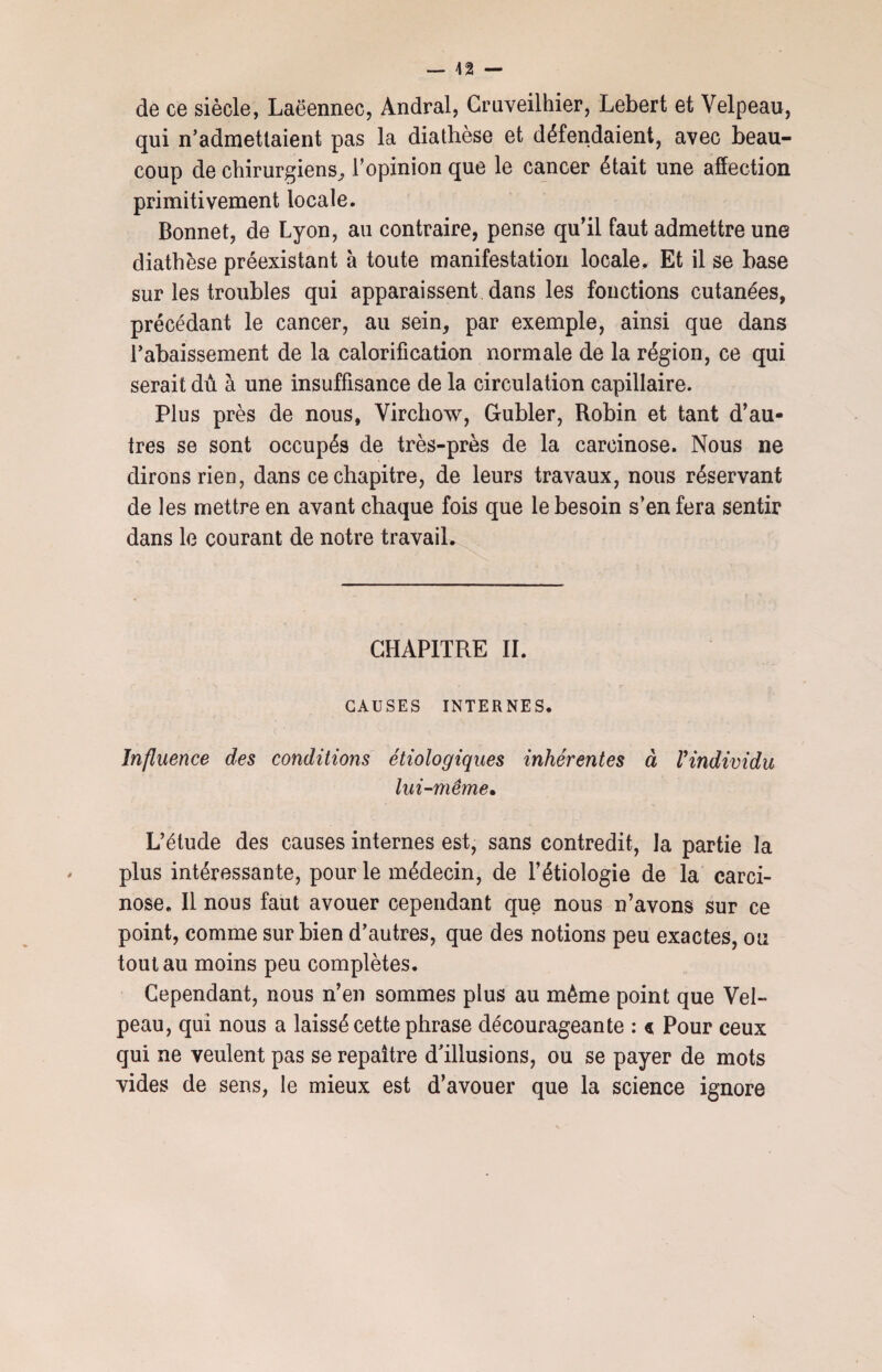 de ce siècle, Laëennec, Andral, Gruveilhier, Lebert et Velpeau, qui n’admettaient pas la diathèse et défendaient, avec beau¬ coup de chirurgiens,, l’opinion que le cancer était une affection primitivement locale. Bonnet, de Lyon, au contraire, pense qu’il faut admettre une diathèse préexistant à toute manifestation locale. Et il se base sur les troubles qui apparaissent dans les fonctions cutanées, précédant le cancer, au sein, par exemple, ainsi que dans l’abaissement de la calorification normale de la région, ce qui serait dû à une insuffisance de la circulation capillaire. Plus près de nous, Virchow, Gubler, Robin et tant d’au¬ tres se sont occupés de très-près de la carcinose. Nous ne dirons rien, dans ce chapitre, de leurs travaux, nous réservant de les mettre en avant chaque fois que le besoin s’en fera sentir dans le courant de notre travail. CHAPITRE II. CAUSES INTERNES. Influence des conditions étiologiques inhérentes à Vindividu lui-même• L’étude des causes internes est, sans contredit, la partie la plus intéressante, pour le médecin, de l’étiologie de la carci¬ nose. Il nous faut avouer cependant que nous n’avons sur ce point, comme sur bien d’autres, que des notions peu exactes, ou tout au moins peu complètes. Cependant, nous n’en sommes plus au même point que Vel¬ peau, qui nous a laissé cette phrase décourageante : « Pour ceux qui ne veulent pas se repaitre d’illusions, ou se payer de mots vides de sens, le mieux est d’avouer que la science ignore