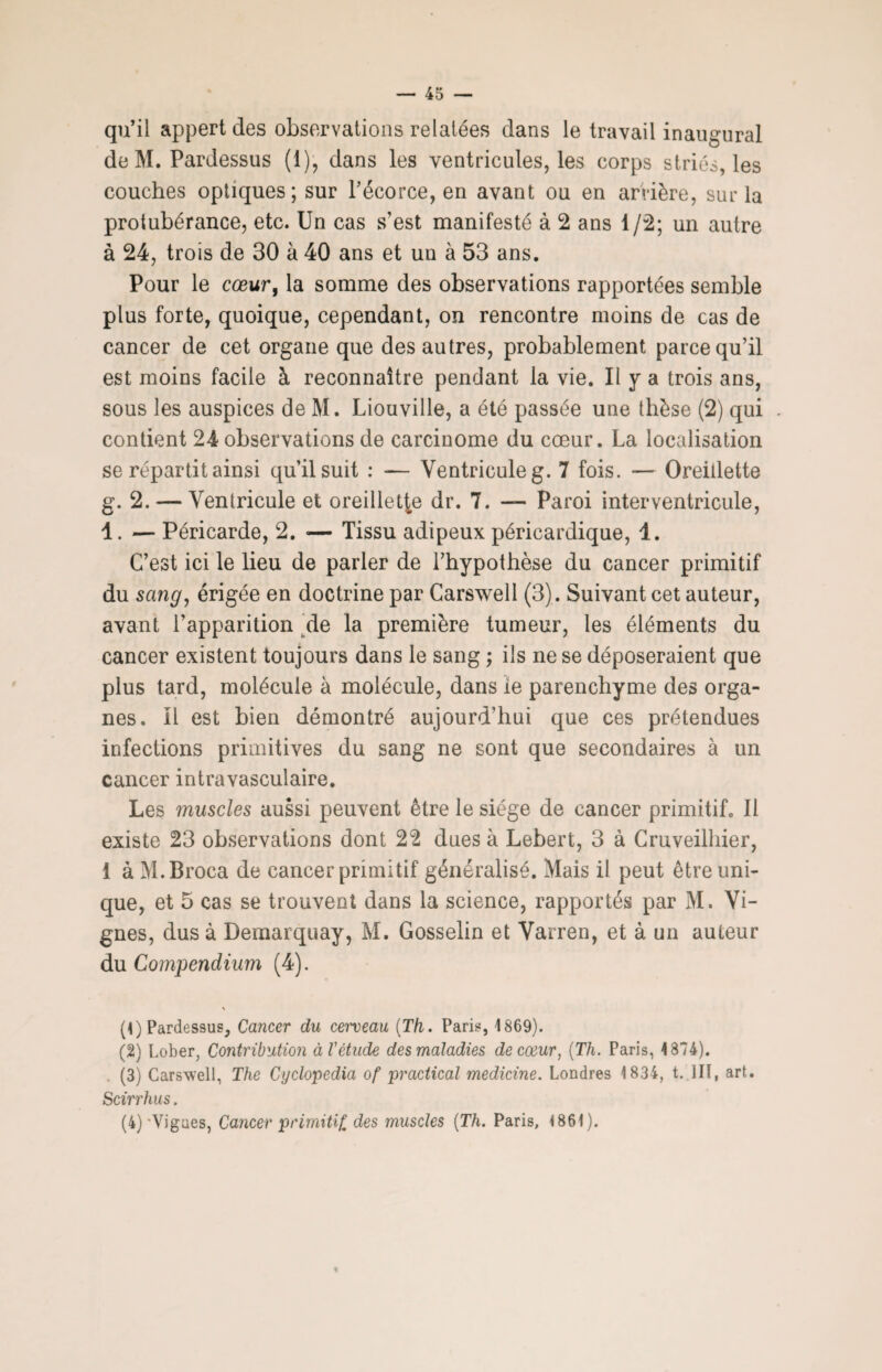 qu’il appert des observations relatées dans le travail inaugural de M. Pardessus (1), dans les ventricules, les corps striés, les couches optiques; sur l’écorce, en avant ou en arrière, sur la protubérance, etc. Un cas s’est manifesté à 2 ans 1/2; un autre à 24, trois de 30 à 40 ans et un à 53 ans. Pour le cœur, la somme des observations rapportées semble plus forte, quoique, cependant, on rencontre moins de cas de cancer de cet organe que des autres, probablement parce qu’il est moins facile à reconnaître pendant la vie. Il y a trois ans, sous les auspices de M. Liouville, a été passée une thèse (2) qui contient 24 observations de carcinome du cœur. La localisation se répartit ainsi qu’il suit : — Ventricule g. 7 fois. — Oreillette g. 2. — Ventricule et oreillette dr. 7. — Paroi inter ventricule, 4. — Péricarde, 2. — Tissu adipeux péricardique, 4. C’est ici le lieu de parler de l’hypothèse du cancer primitif du sang, érigée en doctrine par Carswell (3). Suivant cet auteur, avant l'apparition de la première tumeur, les éléments du cancer existent toujours dans le sang ; ils ne se déposeraient que plus tard, molécule à molécule, dans ie parenchyme des orga¬ nes. il est bien démontré aujourd’hui que ces prétendues infections primitives du sang ne sont que secondaires à un cancer intravasculaire. Les muscles aussi peuvent être le siège de cancer primitif. Il existe 23 observations dont 22 dues à Lebert, 3 à Cruveilhier, 1 à M.Broca de cancer primitif généralisé. Mais il peut être uni¬ que, et 5 cas se trouvent dans la science, rapportés par M. Vi¬ gnes, dus à Deraarquay, M. Gosselin et Varren, et à un auteur du Compendium (4). % (1) Pardessus, Cancer du cerveau (Th. Paris, 1869). (2) Lober, Contribution à l'étude des maladies, de cœur, (Th. Paris, 1874). . (3) Carswell, The Cyclopedia of practical medicine. Londres 1834, t. lit, art. Scirrhus. (4)'Vignes, Cancer primitif, des muscles (Th. Paris, 1861). 9