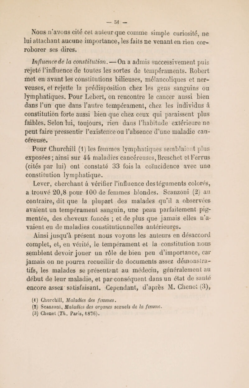 Nous n’avons cité cel auteur que comme simple curiosité, 11e lui attachant aucune importance, les faits ne venant en rien cor¬ roborer ses dires. Influence de la constitution. — On a admis successivement puis rejeté l’influence de toutes les sortes de tempéraments. Robert met en avant les constitutions bilieuses, mélancoliques et ner¬ veuses, et rejette la prédisposition chez les gens sanguins ou lymphatiques. Pour Lehert, on rencontre le cancer aussi bien dans l’un que dans l’autre tempérament, chez les individus à constitution forte aussi bien que chez ceux qui paraissent plus faibles. Selon lui, toujours, rien dans l’habitude extérieure ne peut faire pressentir l’existence ou l’absence d'une maladie can¬ céreuse. Pour Churchill (1) les femmes lymphatiques semblaient plus exposées; ainsi sur 44 maladies cancéreuses,Breschet etFerrus (cités par lui) ont constaté 33 fois la coïncidence avec une constitution lymphatique. Lever, cherchant à vérifier l’influence des téguments colorés, a trouvé 20,8 pour 100 de femmes blondes. Scanzoni (2) au contraire, dit que la plupart des malades qu’il a observées avaient un tempérament sanguin, une peau parfaitement pig¬ mentée, des cheveux foncés ; et de plus que jamais elles n’a¬ vaient eu de maladies constitutionnelles antérieures. Ainsi jusqu’à présent nous voyons les auteurs en désaccord complet, et, en vérité, le tempérament et la constitution nous semblent devoir jouer un rôle de bien peu d’importance, car jamais on ne pourra recueillir de documents assez démonstra¬ tifs, les malades se présentant au médecin, généralement au début de leur maladie, et par conséquent dans un état de santé encore assez'satisfaisant. Cependant, d’après M. Chenet (3), (4) Churchill, Maladies des femmes. (2) Scanzoni, Maladies des organes sexuels de la femme. (3) Chenel (Th. Paris, 1876).