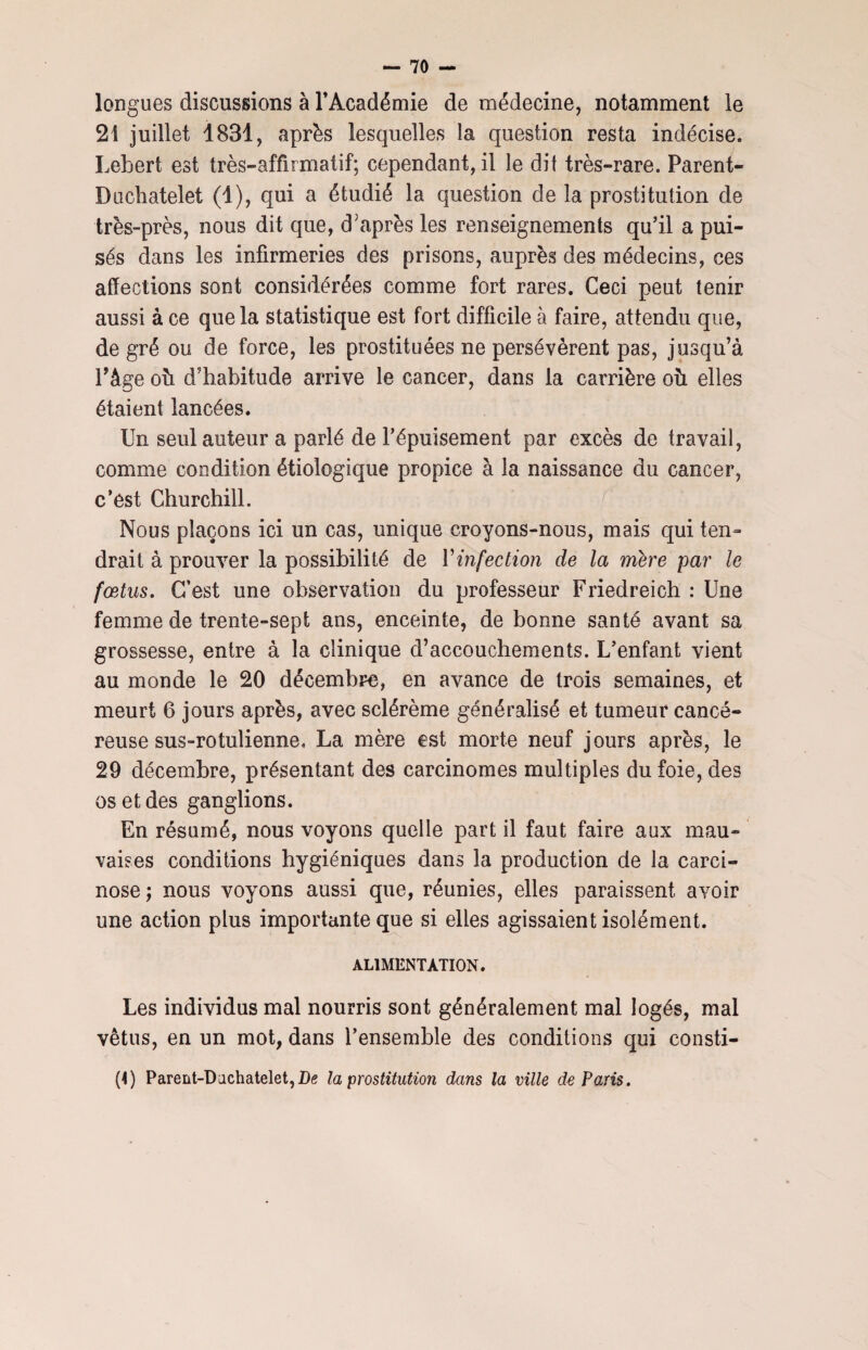 longues discussions à l’Académie de médecine, notamment ie 21 juillet 1831, après lesquelles la question resta indécise. Lebert est très-affirmatif; cependant, il le dit très-rare. Parent- Duchâtelet (1), qui a étudié la question de la prostitution de très-près, nous dit que, d'après les renseignements qu’il a pui¬ sés dans les infirmeries des prisons, auprès des médecins, ces affections sont considérées comme fort rares. Ceci peut tenir aussi à ce que la statistique est fort difficile à faire, attendu que, degré ou de force, les prostituées ne persévèrent pas, jusqu’à l’âge oh d’habitude arrive le cancer, dans la carrière où elles étaient lancées. Un seul auteur a parlé de l’épuisement par excès de travail, comme condition étiologique propice à la naissance du cancer, c’est Churchill. Nous plaçons ici un cas, unique croyons-nous, mais qui ten¬ drait à prouver la possibilité de Yinfection de la mere par le fœtus. C’est une observation du professeur Friedreich : Une femme de trente-sept ans, enceinte, de bonne santé avant sa grossesse, entre à la clinique d’accouchements. L’enfant vient au monde le 20 décembre, en avance de trois semaines, et meurt 6 jours après, avec sclérème généralisé et tumeur cancé¬ reuse sus-rotulienne. La mère est morte neuf jours après, le 29 décembre, présentant des carcinomes multiples du foie, des os et des ganglions. En résumé, nous voyons quelle part il faut faire aux mau¬ vaises conditions hygiéniques dans la production de la carci¬ nose ; nous voyons aussi que, réunies, elles paraissent avoir une action plus importante que si elles agissaient isolément. ALIMENTATION. Les individus mal nourris sont généralement mal logés, mal vêtus, en un mot, dans l’ensemble des conditions qui consti- (i) Parent-Dachatelet,I)g la prostitution dans la ville de Paris.