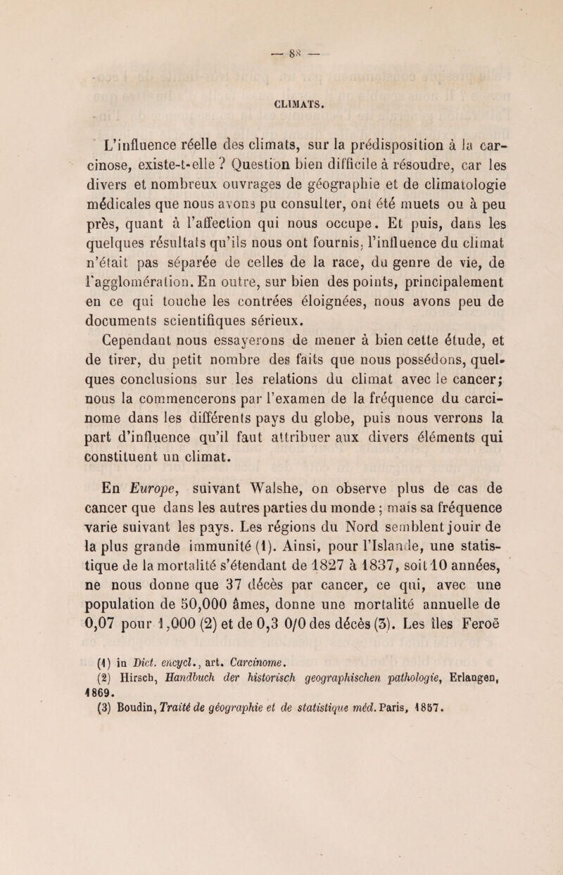 CLIMATS. L’influence réelle des climats, sur la prédisposition à la car¬ cinose, existe-t-elle ? Question bien difficile à résoudre, car les divers et nombreux ouvrages de géographie et de climatologie médicales que nous avons pu consulter, ont été muets ou à peu près, quant à l’affection qui nous occupe. Et puis, dans les quelques résultats qu’ils nous ont fournis, l’influence du climat n’était pas séparée de celles de la race, du genre de vie, de l'agglomération. En outre, sur bien des points, principalement en ce qui touche les contrées éloignées, nous avons peu de documents scientifiques sérieux. Cependant nous essayerons de mener à bien cette étude, et de tirer, du petit nombre des faits que nous possédons, quel¬ ques conclusions sur les relations du climat avec le cancer; nous la commencerons par l’examen de la fréquence du carci¬ nome dans les différents pays du globe, puis nous verrons la part d’influence qu’il faut attribuer aux divers éléments qui constituent un climat. En Europe, suivant Walshe, on observe plus de cas de cancer que dans les autres parties du monde ; mais sa fréquence varie suivant les pays. Les régions du Nord semblent jouir de la plus grande immunité (1). Ainsi, pour l’Islande, une statis¬ tique de la mortalité s’étendant de 1827 à 1837, soit 10 années, ne nous donne que 37 décès par cancer, ce qui, avec une population de 50,000 âmes, donne une mortalité annuelle de 0,07 pour 1,000 (2) et de 0,3 0/0 des décès (5). Les îles Feroô (1) in Dict. encycl., art. Carcinome. (2) Hirsch, Handbuch der historisch geographischen pathologie, Erlangen, 4 869.