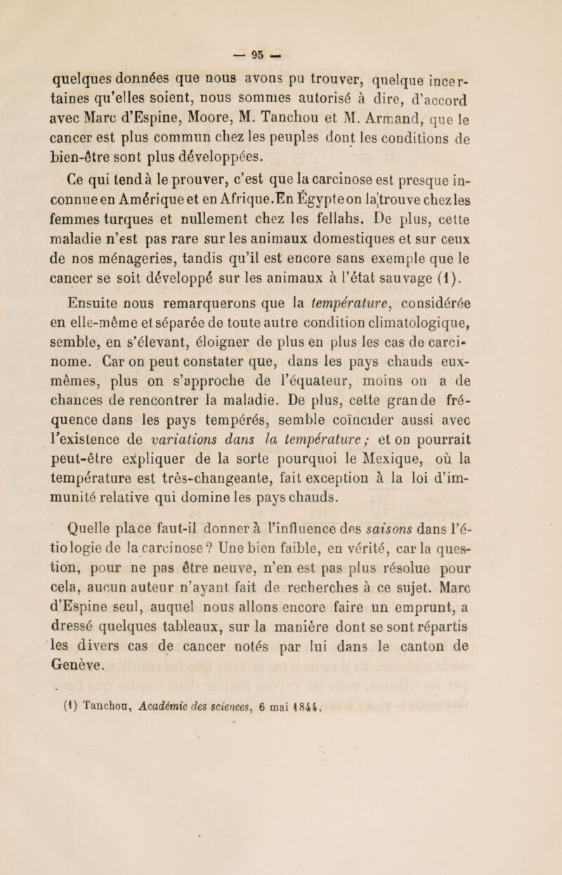 quelques données que nous avons pu trouver, quelque incer¬ taines qu’elles soient, nous sommes autorisé à dire, d’accord avec Marc d’Espine, Moore, M. Tanchou et M. Armand, que le cancer est plus commun chez les peuples dont les conditions de bien-être sont plus développées. Ce qui tend à le prouver, c’est que la carcinose est presque in¬ connue en Amérique et en Afrique.En Égypteon la^trouve chezles femmes turques et nullement chez les fellahs. De plus, cette maladie n’est pas rare sur les animaux domestiques et sur ceux de nos ménageries, tandis qu’il est encore sans exemple que le cancer se soit développé sur les animaux à l’état sauvage (1). Ensuite nous remarquerons que la température, considérée en elle-même el séparée de toute autre condition climatologique, semble, en s’élevant, éloigner de plus en plus les cas de carci¬ nome. Car on peut constater que, dans les pays chauds eux- mêmes, plus on s’approche de l’équateur, moins on a de chances de rencontrer la maladie. De plus, cette grande fré¬ quence dans les pays tempérés, semble coïncider aussi avec l'existence de variations dans la température ; et on pourrait peut-être expliquer de la sorte pourquoi le Mexique, où la température est très-changeante, fait exception à la loi d’im¬ munité relative qui domine les pays chauds. Quelle place faut-il donner à l’influence des saisons dans l’é¬ tiologie de la carcinose? Une bien faible, en vérité, caria ques¬ tion, pour ne pas être neuve, n’en est pas plus résolue pour cela, aucun auteur n’ayant, fait de recherches à ce sujet. Marc d’Espine seul, auquel nous allons encore faire un emprunt, a dressé quelques tableaux, sur la manière dont se sont répartis les divers cas de cancer notés par lui dans le canton de Genève. 0) Tanchou, Académie des sciences, 6 mai 4844.