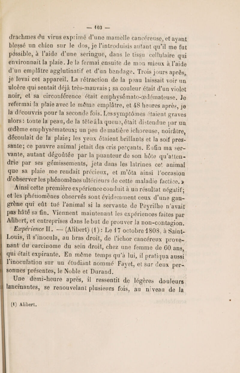 drachmes du virus exprimé d’une mamelle cancéreuse, et ayant blessé un chien sur le dos, je l’introduisis autant qu’il me fut passible, à l’aide d’une seringue, dans le tissu cellulaire qui environnait la plaie. Je la fermai ensuite de mon mieux à l’aide d’un emplâtre agglutinatif et d’un bandage. Trois jours après, je levai cet appareil. La rétraction de la peau laissait voir un ulcère qui sentait déjà très-mauvais ; sa couleur était d’un violet noir, et sa circonférence était emphysémato-œdémateuse. Je refermai la plaie avec le même emplâtre, et 48 heures après, je la découvris pour la seconde fois. Lessymptômes étaient graves alors: toute la peau, de la fêteàla queue,était distendue par un œdème emphysémateux; un peu de matière ichoreuse, noirâtre, découlait de la plaie; les yeux étaient brillants et la soif près* santé; ce pauvre animal jetait des cris perçants. Enfin ma ser¬ vante, autant dégoûtée par la puanteur de son hôte qu’atten¬ drie par ses gémissements, jeta dans les latrines cet animal que sa plaie me rendait précieux, et in’ôta ainsi l’occasion d’observer les phénomènes ultérieurs de cette maladie factice.* Ainsi cette première expérience conduit à un résultat négatif; et les phénomènes observés sont évidemment ceux d’une gan¬ grène qui eut tué laminai si la servante de Peynlhe n'avait pas hâte sa fin. Viennent maintenant les expériences faites par Aîibert, et entreprises dans le but de prouver la non-contagion. Expérience II. — (Alibert) (!) : Le 17 octobre 1808, à Saint- Louis, il s inocula, au bras droit, de i’ichor cancéreux prove¬ nant du carcinome du sein droit, chez une femme de GO ans, qui était expirante. En même temps qu’à lui, il pratiqua aussi 1 inoculation sur un étudiant nommé Fayet, et sur deux per¬ sonnes présentes, le Noble et Durand. Une demi-heure après, il ressentit de légères douleurs lancinantes, se renouvelant plusieurs fois, au niveau de la (1) Alibert.