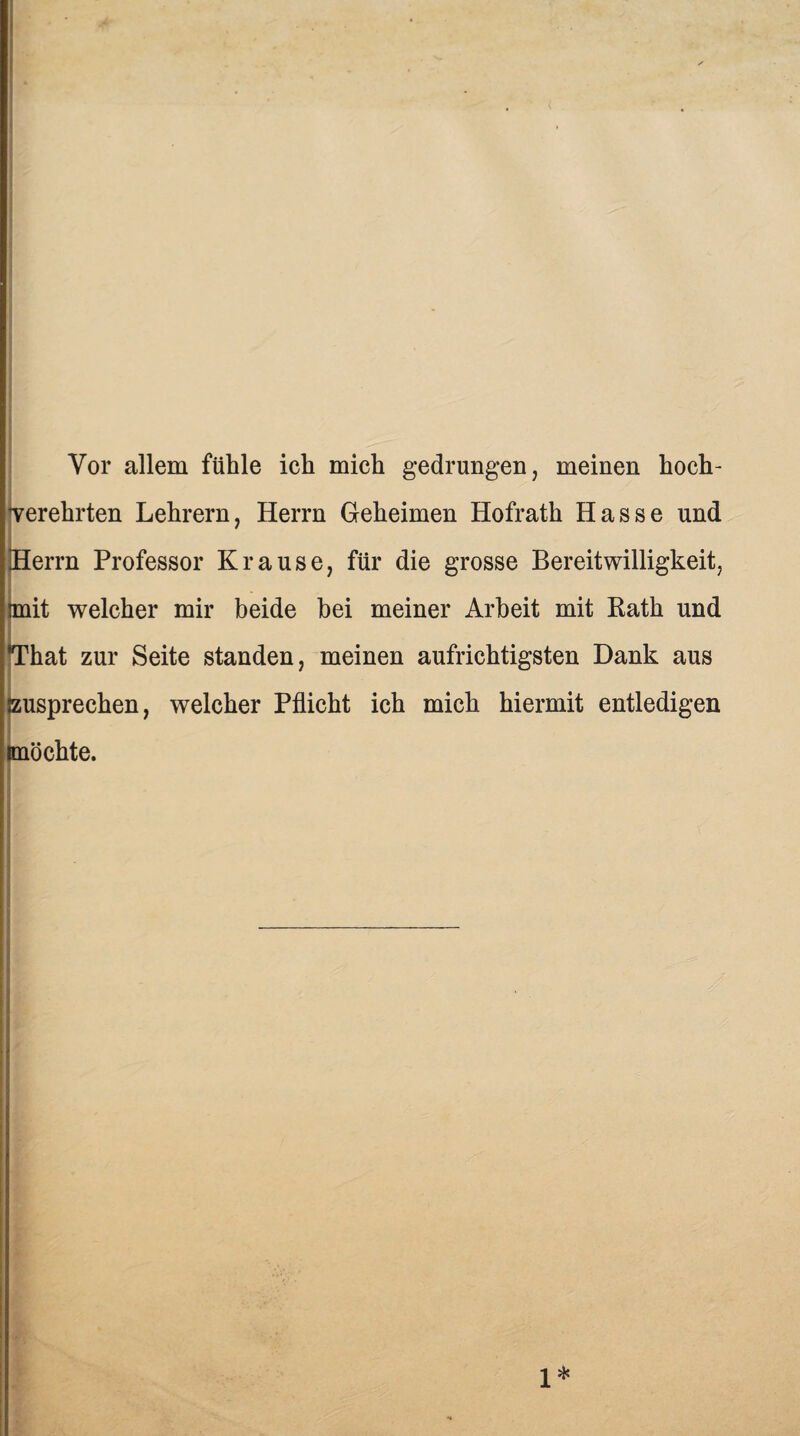 Vor allem fühle ich mich gedrungen, meinen hoch¬ verehrten Lehrern, Herrn Geheimen Hofrath Hasse und Herrn Professor Krause, für die grosse Bereitwilligkeit, imit welcher mir beide bei meiner Arbeit mit Rath und *That zur Seite standen, meinen aufrichtigsten Dank aus EUsprechen, welcher Pflicht ich mich hiermit entledigen möchte. 1*