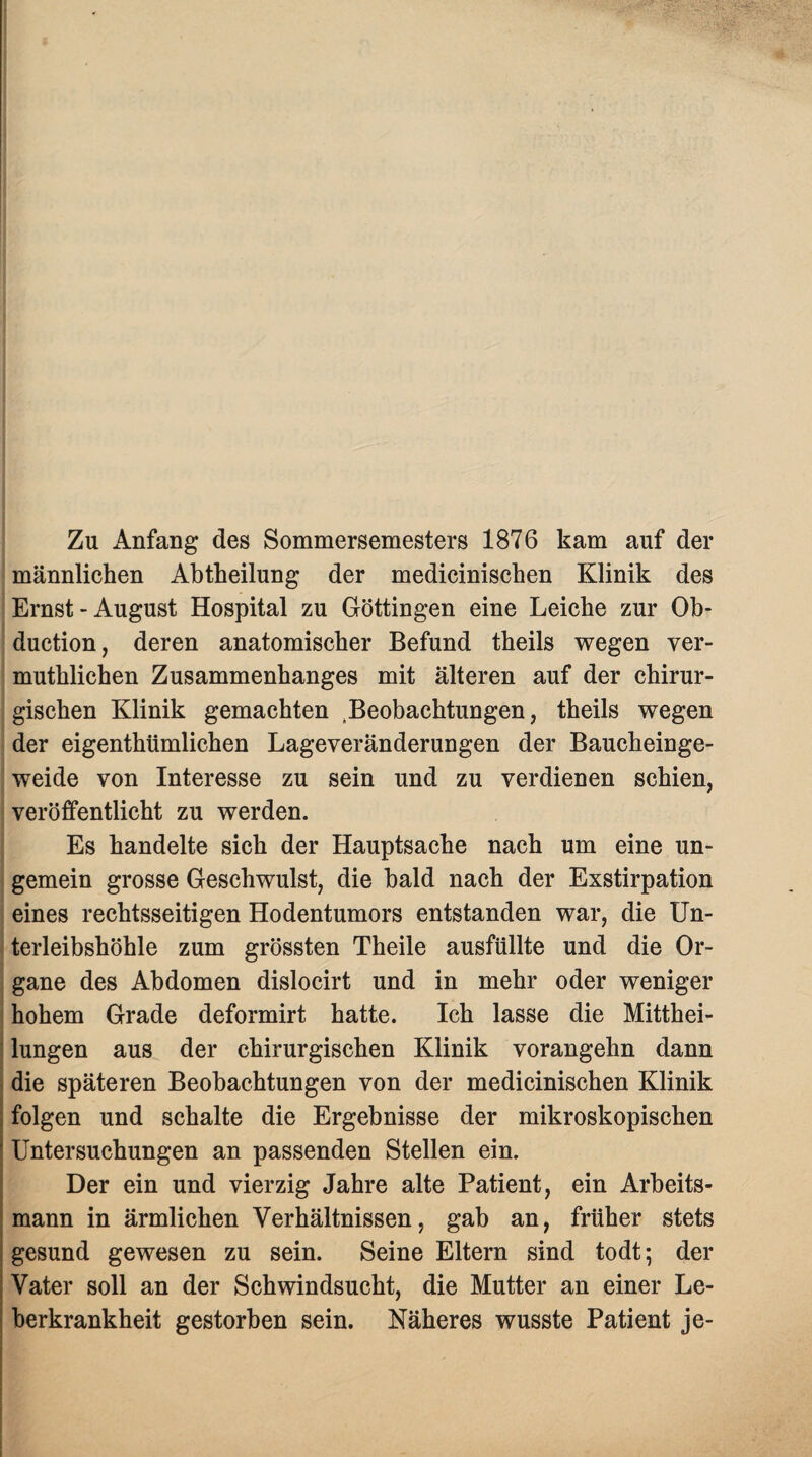 Zu Anfang des Sommersemesters 1876 kam auf der männlichen Abtheilung der medicinischen Klinik des Ernst-August Hospital zu Göttingen eine Leiche zur Ob- duction, deren anatomischer Befund theils wegen ver- muthlichen Zusammenhanges mit älteren auf der chirur¬ gischen Klinik gemachten Beobachtungen, theils wegen der eigenthtimlichen Lageveränderungen der Baucheinge¬ weide von Interesse zu sein und zu verdienen schien, veröffentlicht zu werden. Es handelte sich der Hauptsache nach um eine un- gemein grosse Geschwulst, die bald nach der Exstirpation eines rechtsseitigen Hodentumors entstanden war, die Un¬ terleibshöhle zum grössten Theile ausfüllte und die Or¬ gane des Abdomen dislocirt und in mehr oder weniger hohem Grade deformirt hatte. Ich lasse die Mitthei¬ lungen aus der chirurgischen Klinik vorangehn dann die späteren Beobachtungen von der medicinischen Klinik folgen und schalte die Ergebnisse der mikroskopischen Untersuchungen an passenden Stellen ein. Der ein und vierzig Jahre alte Patient, ein Arbeits¬ mann in ärmlichen Verhältnissen, gab an, früher stets gesund gewesen zu sein. Seine Eltern sind todt; der Vater soll an der Schwindsucht, die Mutter an einer Le¬ berkrankheit gestorben sein. Näheres wusste Patient je-