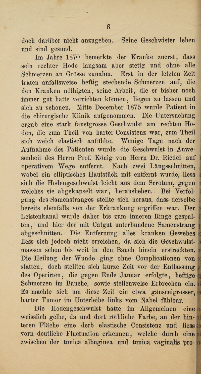 doch darüber nicht anzugeben. Seine Geschwister leben und sind gesund. Im Jahre 1870 bemerkte der Kranke zuerst, dass sein rechter Hode langsam aber stetig und ohne alle Schmerzen an Grösse zunahm. Erst in der letzten Zeit traten anfallsweise heftig stechende Schmerzen auf, die den Kranken nöthigten, seine Arbeit, die er bisher noch immer gut hatte verrichten können, liegen zu lassen und sich zu schonen. Mitte December 1875 wurde Patient in die chirurgische Klinik aufgenommen. Die Untersuchung ergab eine stark faustgrosse Geschwulst am rechten Ho¬ den, die zum Theil von harter Consistenz war, zum Theil sich weich elastisch anfühlte. Wenige Tage nach der j Aufnahme des Patienten wurde die Geschwulst in Anwe- j senheit des Herrn Prof. König von Herrn Di. Riedel auf 1 operativem Wege entfernt. Nach zwei Längsschnitten, wobei ein elliptisches Hautstück mit entfernt wurde, liess I sich die Hodengeschwulst leicht aus dem Scrotum, gegen i welches sie abgekapselt war, herausheben. Bei Verfol- i gung des Samenstranges stellte sich heraus, dass derselbe | bereits ebenfalls von der Erkrankung ergriffen war. Der | Leistenkanal wurde daher bis zum inneren Ringe gespal- I ten, und hier der mit Catgut unterbundene Samenstrang \i abgeschnitten. Die Entfernung alles kranken Gewebes 0 liess sich jedoch nicht erreichen, da sich die Geschwulst- }* massen schon bis weit in den Bauch hinein erstreckten, m Die Heilung der Wunde ging ohne Complicationen von :c statten, doch stellten sich kurze Zeit vor der Entlassung des Operirten, die gegen Ende Januar erfolgte, heftige g Schmerzen im Bauche, sowie stellenweise Erbrechen ein. ti Es machte sich um diese Zeit ein etwa gänseeigrosser, .8 harter Tumor im Unterleibe links vom Nabel fühlbar. Die Hodengeschwulst hatte im Allgemeinen eine ili weisslich gelbe, da und dort röthliche Farbe, an der hin- ii teren Fläche eine derb elastische Consistenz und liess vorn deutliche Fluctuation erkennen, welche durch eine jri zwischen der tunica albuginea und tunica vaginalis pro- iti