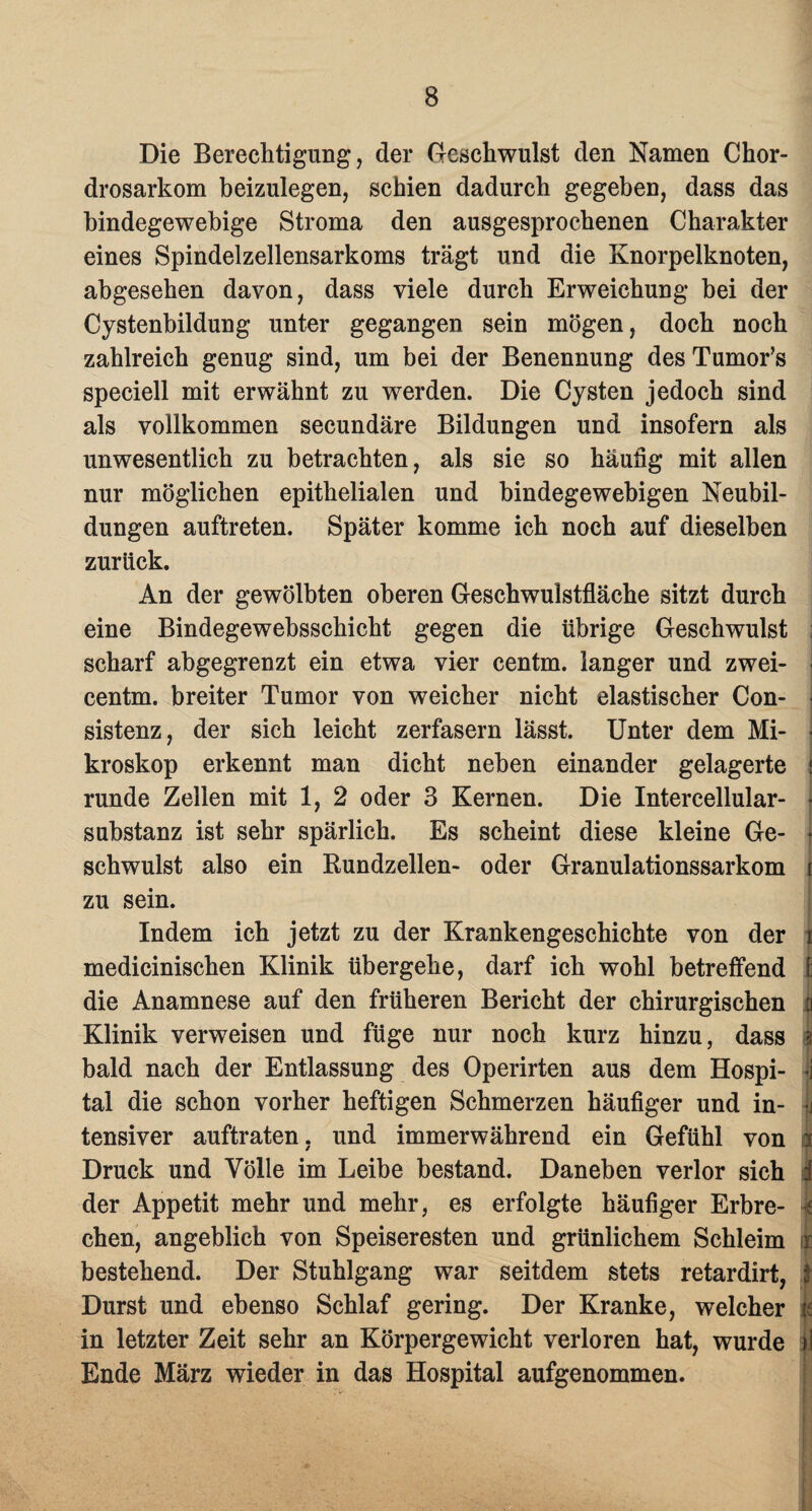 Die Berechtigung, der Geschwulst den Namen Chor- drosarkom beizulegen, schien dadurch gegeben, dass das bindegewebige Stroma den ausgesprochenen Charakter eines Spindelzellensarkoms trägt und die Knorpelknoten, abgesehen davon, dass viele durch Erweichung bei der Cystenbildung unter gegangen sein mögen, doch noch zahlreich genug sind, um bei der Benennung des Tumor’s speciell mit erwähnt zu werden. Die Cysten jedoch sind als vollkommen secundäre Bildungen und insofern als unwesentlich zu betrachten, als sie so häufig mit allen nur möglichen epithelialen und bindegewebigen Neubil¬ dungen auftreten. Später komme ich noch auf dieselben zurück. An der gewölbten oberen Geschwulstfläche sitzt durch eine Bindegewebsschicht gegen die übrige Geschwulst ; scharf abgegrenzt ein etwa vier centm. langer und zwei- j centm. breiter Tumor von weicher nicht elastischer Con- sistenz, der sich leicht zerfasern lässt. Unter dem Mi- kroskop erkennt man dicht neben einander gelagerte j runde Zellen mit 1, 2 oder 3 Kernen. Die Intercellular- • Substanz ist sehr spärlich. Es scheint diese kleine Ge- * schwulst also ein Bundzellen- oder Granulationssarkom i zu sein. Indem ich jetzt zu der Krankengeschichte von der i medicinischen Klinik übergehe, darf ich wohl betreffend 1: die Anamnese auf den früheren Bericht der chirurgischen fj Klinik verweisen und füge nur noch kurz hinzu, dass i bald nach der Entlassung des Operirten aus dem Hospi- ij tal die schon vorher heftigen Schmerzen häufiger und in- | tensiver auftraten, und immerwährend ein Gefühl von i Druck und Völle im Leibe bestand. Daneben verlor sich f der Appetit mehr und mehr, es erfolgte häufiger Erbre- 1 chen, angeblich von Speiseresten und grünlichem Schleim i bestehend. Der Stuhlgang war seitdem stets retardirt, f Durst und ebenso Schlaf gering. Der Kranke, welcher k in letzter Zeit sehr an Körpergewicht verloren hat, wurde ij Ende März wieder in das Hospital aufgenommen.