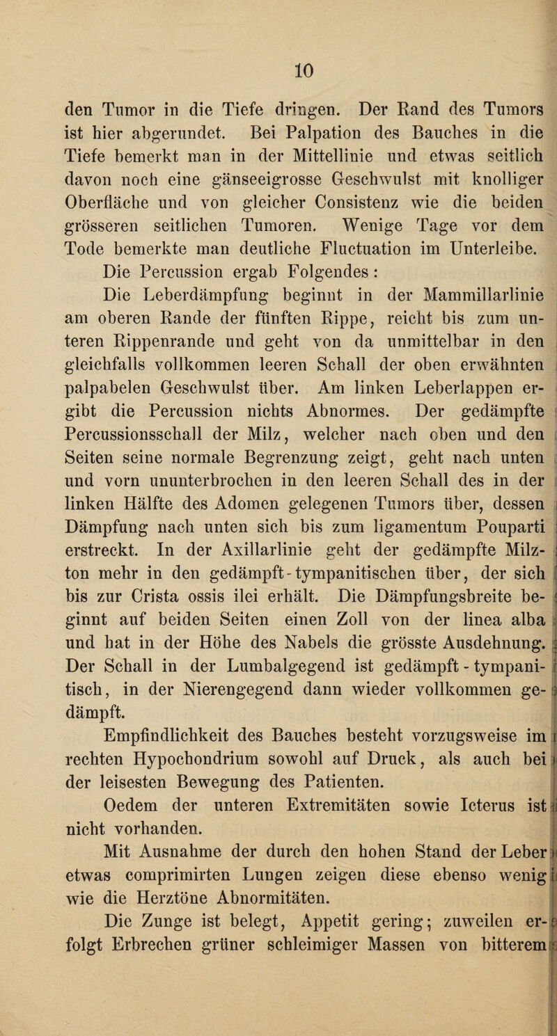 den Tumor in die Tiefe dringen. Der Rand des Tumors ist hier abgerundet. Bei Palpation des Bauches in die Tiefe bemerkt man in der Mittellinie und etwas seitlich davon noch eine gänseeigrosse Geschwulst mit knolliger Oberfläche und von gleicher Consistenz wie die beiden grösseren seitlichen Tumoren. Wenige Tage vor dem Tode bemerkte man deutliche Fluctuation im Unterleibe. Die Percussion ergab Folgendes : Die Leberdämpfung beginnt in der Mammillarlinie am oberen Rande der fünften Rippe, reicht bis zum un¬ teren Rippenrande und geht von da unmittelbar in den gleichfalls vollkommen leeren Schall der oben erwähnten palpabelen Geschwulst über. Am linken Leberlappen er¬ gibt die Percussion nichts Abnormes. Der gedämpfte Percussionsschall der Milz, welcher nach oben und den Seiten seine normale Begrenzung zeigt, geht nach unten und vom ununterbrochen in den leeren Schall des in der linken Hälfte des Adomen gelegenen Tumors über, dessen i Dämpfung nach unten sich bis zum ligamentum Pouparti I erstreckt. In der Axillarlinie geht der gedämpfte Milz- j ton mehr in den gedämpft-tympanitischen über, der sich bis zur Crista ossis ilei erhält. Die Dämpfungsbreite be- ginnt auf beiden Seiten einen Zoll von der linea alba und hat in der Höhe des Nabels die grösste Ausdehnung. 2 Der Schall in der Lumbalgegend ist gedämpft - tympani- tisch, in der Nierengegend dann wieder vollkommen ge- i dämpft. Empfindlichkeit des Bauches besteht vorzugsweise im 1 rechten Hypochondrium sowohl auf Druck, als auch bei i der leisesten Bewegung des Patienten. Oedem der unteren Extremitäten sowie Icterus ist ii nicht vorhanden. Mit Ausnahme der durch den hohen Stand der Leber > etwas comprimirten Lungen zeigen diese ebenso wenig i wie die Herztöne Abnormitäten. Die Zunge ist belegt, Appetit gering; zuweilen er-ü folgt Erbrechen grüner schleimiger Massen von bitterem