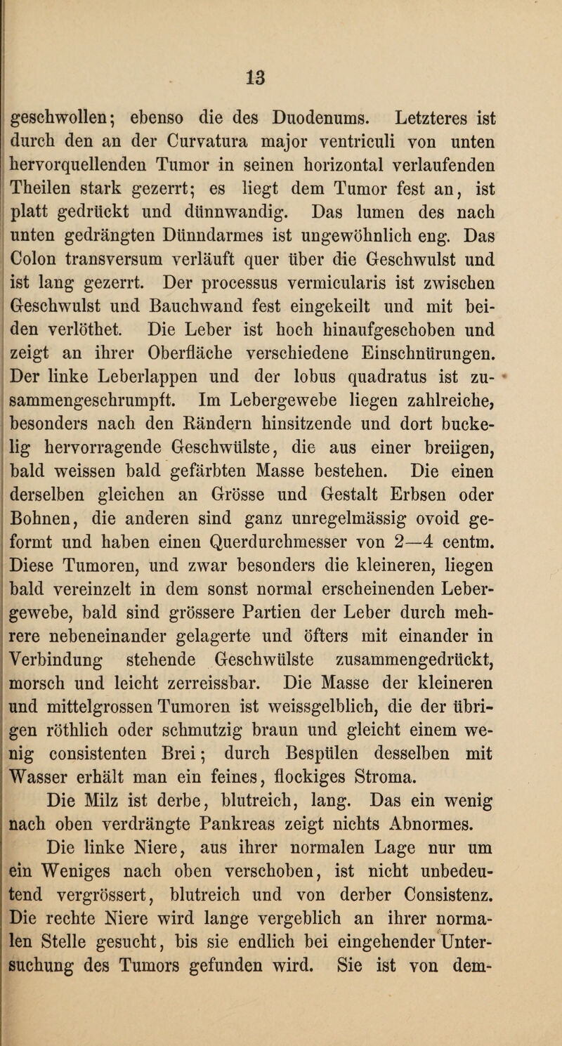 geschwollen; ebenso die des Duodenums. Letzteres ist durch den an der Curvatura major ventriculi von unten hervorquellenden Tumor in seinen horizontal verlaufenden Theilen stark gezerrt; es liegt dem Tumor fest an, ist platt gedrückt und dünnwandig. Das lumen des nach unten gedrängten Dünndarmes ist ungewöhnlich eng. Das Colon transversum verläuft quer über die Geschwulst und ist lang gezerrt. Der processus vermicularis ist zwischen Geschwulst und Bauchwand fest eingekeilt und mit bei¬ den verlöthet. Die Leber ist hoch hinaufgeschoben und zeigt an ihrer Oberfläche verschiedene Einschnürungen. Der linke Leberlappen und der lobus quadratus ist zu¬ sammengeschrumpft. Im Lebergewebe liegen zahlreiche, besonders nach den Bändern hinsitzende und dort bucke¬ lig hervorragende Geschwülste, die aus einer breiigen, bald weissen bald gefärbten Masse bestehen. Die einen derselben gleichen an Grösse und Gestalt Erbsen oder Bohnen, die anderen sind ganz unregelmässig ovoid ge¬ formt und haben einen Querdurchmesser von 2—4 centm. Diese Tumoren, und zwar besonders die kleineren, liegen bald vereinzelt in dem sonst normal erscheinenden Leber¬ gewebe, bald sind grössere Partien der Leber durch meh¬ rere nebeneinander gelagerte und öfters mit einander in Verbindung stehende Geschwülste zusammengedrückt, morsch und leicht zerreissbar. Die Masse der kleineren und mittelgrossen Tumoren ist weissgelblich, die der übri¬ gen röthlich oder schmutzig braun und gleicht einem we¬ nig consistenten Brei; durch Bespülen desselben mit Wasser erhält man ein feines, flockiges Stroma. Die Milz ist derbe, blutreich, lang. Das ein wenig nach oben verdrängte Pankreas zeigt nichts Abnormes. Die linke Niere, aus ihrer normalen Lage nur um ein Weniges nach oben verschoben, ist nicht unbedeu¬ tend vergrössert, blutreich und von derber Consistenz. Die rechte Niere wird lange vergeblich an ihrer norma¬ len Stelle gesucht, bis sie endlich bei eingehender Unter¬ suchung des Tumors gefunden wird. Sie ist von dem-