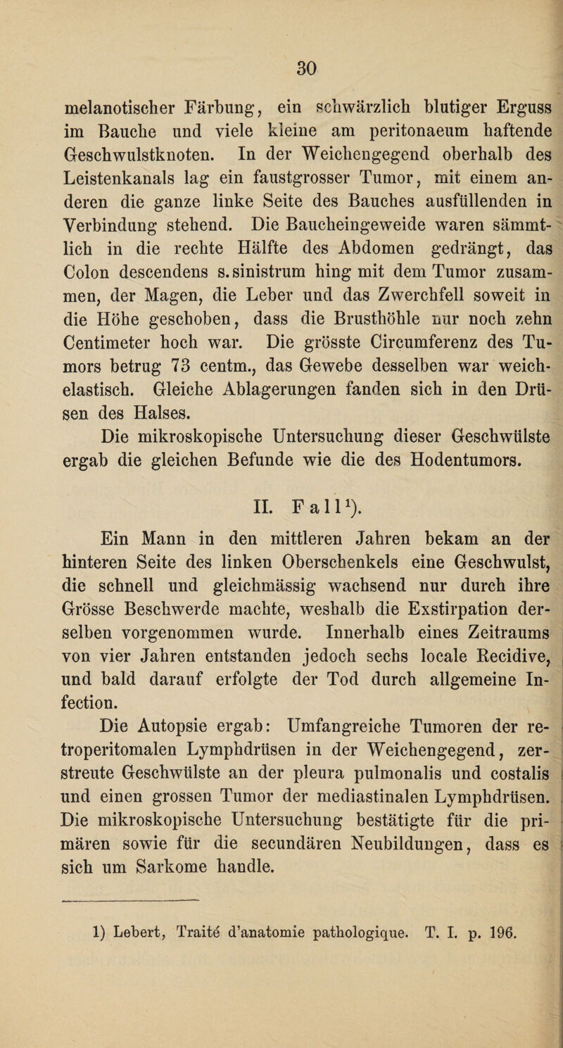 melanotischer Färbung, ein schwärzlich blutiger Erguss im Bauche und viele kleine am peritonaeum haftende Geschwulstknoten. In der Weichengegend oberhalb des Leistenkanals lag ein faustgrosser Tumor, mit einem an¬ deren die ganze linke Seite des Bauches ausfüllenden in Verbindung stehend. Die Baucheingeweide waren sämmt- lich in die rechte Hälfte des Abdomen gedrängt, das Colon descendens s.sinistrum hing mit dem Tumor zusam¬ men, der Magen, die Leber und das Zwerchfell soweit in die Höhe geschoben, dass die Brusthöhle nur noch zehn Centimeter hoch war. Die grösste Circumferenz des Tu¬ mors betrug 73 centm., das Gewebe desselben war weich¬ elastisch. Gleiche Ablagerungen fanden sich in den Drü¬ sen des Halses. Die mikroskopische Untersuchung dieser Geschwülste ergab die gleichen Befunde wie die des Hodentumors. II. Fall1). Ein Mann in den mittleren Jahren bekam an der hinteren Seite des linken Oberschenkels eine Geschwulst, die schnell und gleichmässig wachsend nur durch ihre Grösse Beschwerde machte, weshalb die Exstirpation der¬ selben vorgenommen wurde. Innerhalb eines Zeitraums von vier Jahren entstanden jedoch sechs locale Recidive, und bald darauf erfolgte der Tod durch allgemeine In- fection. Die Autopsie ergab: Umfangreiche Tumoren der re- troperitomalen Lymphdrüsen in der Weichengegend, zer¬ streute Geschwülste an der pleura pulmonalis und costalis und einen grossen Tumor der mediastinalen Lymphdrüsen. Die mikroskopische Untersuchung bestätigte für die pri¬ mären sowie für die secundären Neubildungen, dass es sich um Sarkome handle.
