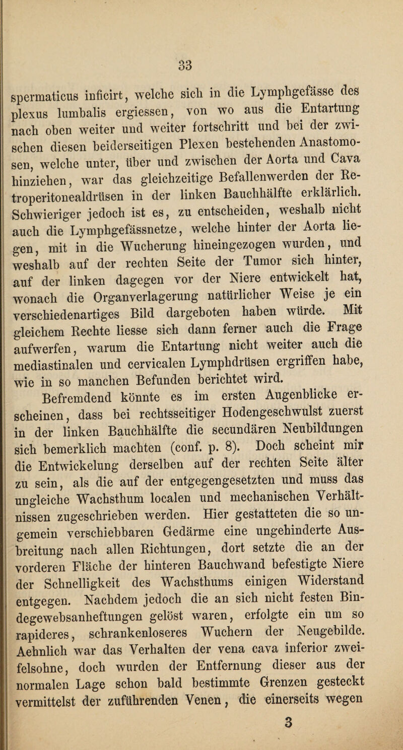 spermaticus inficirt, welche sich in die Lympligefässe des plexus lumbalis ergiessen, von wo aus die Entartung nach oben weiter und weiter fortschritt und bei dei zwi¬ schen diesen beiderseitigen Plexen bestehenden Anastomo- sen, welche unter, über und zwischen der Aorta und Cava hinziehen, war das gleichzeitige Befallen wer den der Re- troperitonealdrüsen in der linken Bauchhälfte eiklärlich. Schwieriger jedoch ist es, zu entscheiden, weshalb nicht auch die Lymphgefässnetze, welche hinter der Aorta lie¬ gen, mit in die Wucherung hineingezogen wurden, und weshalb auf der rechten Seite der Tumor sich hinter, auf der linken dagegen vor der Niere entwickelt hat, wonach die Organverlagerung natürlicher Weise je ein verschiedenartiges Bild dargeboten haben würde» Mit gleichem Rechte liesse sich dann ferner auch die Frage aufwerfen, warum die Entartung nicht weiter auch die mediastinalen und cervicalen Lymphdrüsen eigiiffen habe, wie in so manchen Befunden berichtet wird. Befremdend könnte es im ersten Augenblicke er¬ scheinen, dass bei rechtsseitiger Hodengeschwulst zuerst in der linken Bauchhälfte die secundären Neubildungen sich bemerklich machten (conf. p. 8). Doch scheint mir die Entwickelung derselben auf der rechten Seite älter zu sein, als die auf der entgegengesetzten und muss das ungleiche Wachsthum localen und mechanischen Verhält¬ nissen zugeschrieben werden. Hier gestatteten die so un- gemein verschiebbaren Gedärme eine ungehinderte Aus¬ breitung nach allen Richtungen, dort setzte die an ner vorderen Fläche der hinteren Bauchwand befestigte Niere der Schnelligkeit des Wachsthums einigen Widerstand entgegen. Nachdem jedoch die an sich nicht festen Bin- degewebsanheftungen gelöst waren, erfolgte ein um so rapideres, schrankenloseres Wuchern der Neugebilde. Aehnlich war das Verhalten der vena cava inferior zwei¬ felsohne, doch wurden der Entfernung dieser aus der normalen Lage schon bald bestimmte Grenzen gesteckt vermittelst der zuführenden Venen, die einerseits wegen 3